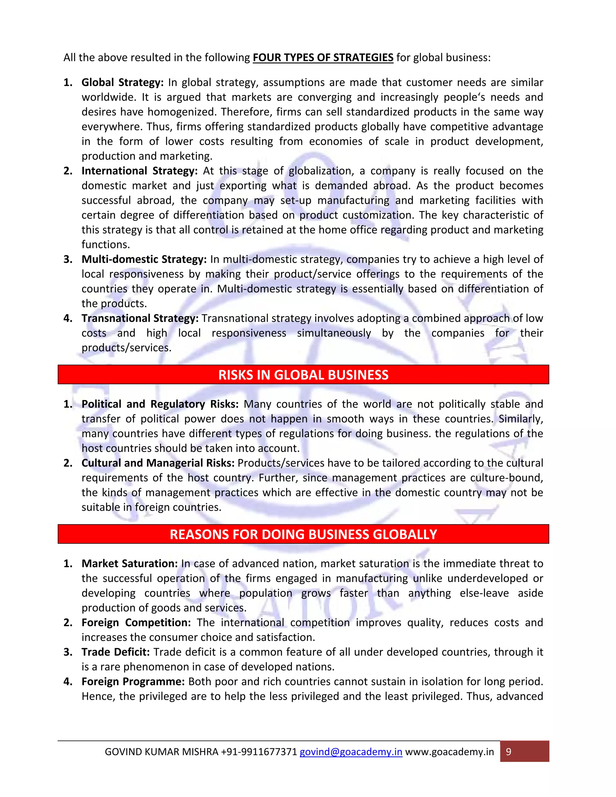 All the above resulted in the following FOUR TYPES OF STRATEGIES for global business: 
1. Global Strategy: In global strategy, assumptions are made that customer needs are similar 
worldwide. It is argued that markets are converging and increasingly people‘s needs and 
desires have homogenized. Therefore, firms can sell standardized products in the same way 
everywhere. Thus, firms offering standardized products globally have competitive advantage 
in the form of lower costs resulting from economies of scale in product development, 
production and marketing. 
2. International Strategy: At this stage of globalization, a company is really focused on the 
domestic market and just exporting what is demanded abroad. As the product becomes 
successful abroad, the company may set‐up manufacturing and marketing facilities with 
certain degree of differentiation based on product customization. The key characteristic of 
this strategy is that all control is retained at the home office regarding product and marketing 
functions. 
3. Multi‐domestic Strategy: In multi‐domestic strategy, companies try to achieve a high level of 
local responsiveness by making their product/service offerings to the requirements of the 
countries they operate in. Multi‐domestic strategy is essentially based on differentiation of 
the products. 
4. Transnational Strategy: Transnational strategy involves adopting a combined approach of low 
costs and high local responsiveness simultaneously by the companies for their 
products/services. 
RISKS IN GLOBAL BUSINESS 
1. Political and Regulatory Risks: Many countries of the world are not politically stable and 
transfer of political power does not happen in smooth ways in these countries. Similarly, 
many countries have different types of regulations for doing business. the regulations of the 
host countries should be taken into account. 
2. Cultural and Managerial Risks: Products/services have to be tailored according to the cultural 
requirements of the host country. Further, since management practices are culture‐bound, 
the kinds of management practices which are effective in the domestic country may not be 
suitable in foreign countries. 
REASONS FOR DOING BUSINESS GLOBALLY 
1. Market Saturation: In case of advanced nation, market saturation is the immediate threat to 
the successful operation of the firms engaged in manufacturing unlike underdeveloped or 
developing countries where population grows faster than anything else‐leave aside 
production of goods and services. 
2. Foreign Competition: The international competition improves quality, reduces costs and 
increases the consumer choice and satisfaction. 
3. Trade Deficit: Trade deficit is a common feature of all under developed countries, through it 
is a rare phenomenon in case of developed nations. 
4. Foreign Programme: Both poor and rich countries cannot sustain in isolation for long period. 
Hence, the privileged are to help the less privileged and the least privileged. Thus, advanced 
GOVIND KUMAR MISHRA +91‐9911677371 govind@goacademy.in www.goacademy.in 9 
 