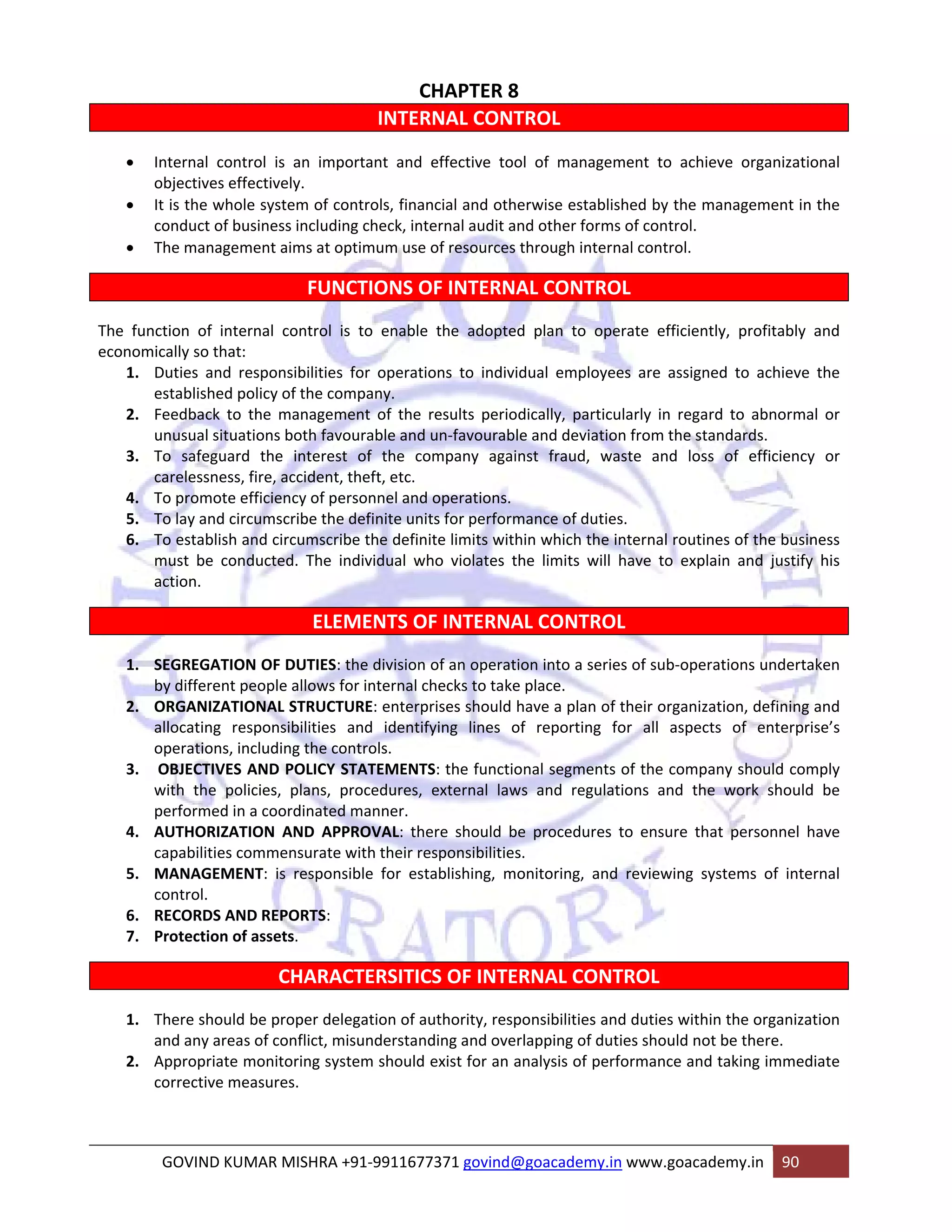 CHAPTER 8 
INTERNAL CONTROL 
• Internal control is an important and effective tool of management to achieve organizational 
objectives effectively. 
• It is the whole system of controls, financial and otherwise established by the management in the 
conduct of business including check, internal audit and other forms of control. 
• The management aims at optimum use of resources through internal control. 
FUNCTIONS OF INTERNAL CONTROL 
The function of internal control is to enable the adopted plan to operate efficiently, profitably and 
economically so that: 
1. Duties and responsibilities for operations to individual employees are assigned to achieve the 
established policy of the company. 
2. Feedback to the management of the results periodically, particularly in regard to abnormal or 
unusual situations both favourable and un‐favourable and deviation from the standards. 
3. To safeguard the interest of the company against fraud, waste and loss of efficiency or 
carelessness, fire, accident, theft, etc. 
4. To promote efficiency of personnel and operations. 
5. To lay and circumscribe the definite units for performance of duties. 
6. To establish and circumscribe the definite limits within which the internal routines of the business 
must be conducted. The individual who violates the limits will have to explain and justify his 
action. 
ELEMENTS OF INTERNAL CONTROL 
1. SEGREGATION OF DUTIES: the division of an operation into a series of sub‐operations undertaken 
by different people allows for internal checks to take place. 
2. ORGANIZATIONAL STRUCTURE: enterprises should have a plan of their organization, defining and 
allocating responsibilities and identifying lines of reporting for all aspects of enterprise’s 
operations, including the controls. 
3. OBJECTIVES AND POLICY STATEMENTS: the functional segments of the company should comply 
with the policies, plans, procedures, external laws and regulations and the work should be 
performed in a coordinated manner. 
4. AUTHORIZATION AND APPROVAL: there should be procedures to ensure that personnel have 
capabilities commensurate with their responsibilities. 
5. MANAGEMENT: is responsible for establishing, monitoring, and reviewing systems of internal 
control. 
6. RECORDS AND REPORTS: 
7. Protection of assets. 
CHARACTERSITICS OF INTERNAL CONTROL 
1. There should be proper delegation of authority, responsibilities and duties within the organization 
and any areas of conflict, misunderstanding and overlapping of duties should not be there. 
2. Appropriate monitoring system should exist for an analysis of performance and taking immediate 
corrective measures. 
GOVIND KUMAR MISHRA +91‐9911677371 govind@goacademy.in www.goacademy.in 90 
 