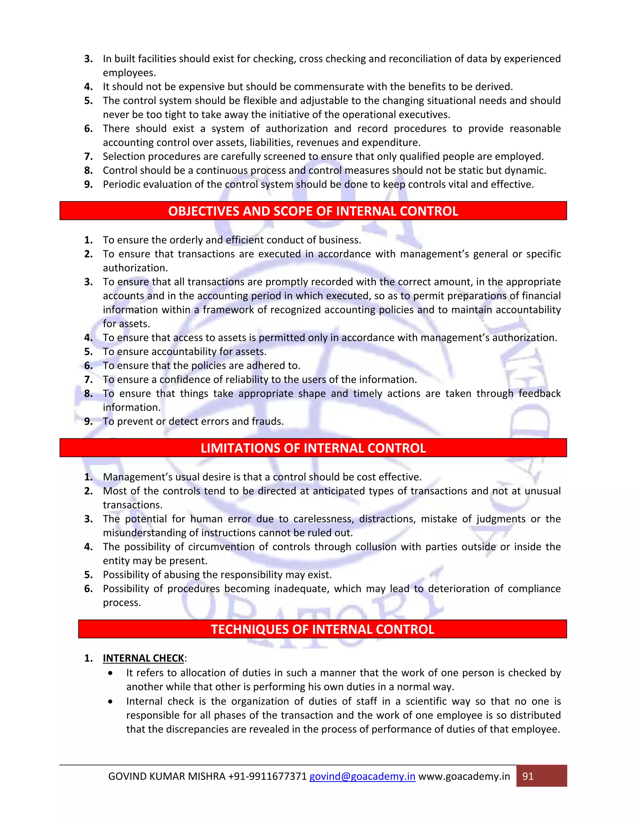3. In built facilities should exist for checking, cross checking and reconciliation of data by experienced 
employees. 
4. It should not be expensive but should be commensurate with the benefits to be derived. 
5. The control system should be flexible and adjustable to the changing situational needs and should 
never be too tight to take away the initiative of the operational executives. 
6. There should exist a system of authorization and record procedures to provide reasonable 
accounting control over assets, liabilities, revenues and expenditure. 
7. Selection procedures are carefully screened to ensure that only qualified people are employed. 
8. Control should be a continuous process and control measures should not be static but dynamic. 
9. Periodic evaluation of the control system should be done to keep controls vital and effective. 
OBJECTIVES AND SCOPE OF INTERNAL CONTROL 
1. To ensure the orderly and efficient conduct of business. 
2. To ensure that transactions are executed in accordance with management’s general or specific 
authorization. 
3. To ensure that all transactions are promptly recorded with the correct amount, in the appropriate 
accounts and in the accounting period in which executed, so as to permit preparations of financial 
information within a framework of recognized accounting policies and to maintain accountability 
for assets. 
4. To ensure that access to assets is permitted only in accordance with management’s authorization. 
5. To ensure accountability for assets. 
6. To ensure that the policies are adhered to. 
7. To ensure a confidence of reliability to the users of the information. 
8. To ensure that things take appropriate shape and timely actions are taken through feedback 
information. 
9. To prevent or detect errors and frauds. 
LIMITATIONS OF INTERNAL CONTROL 
1. Management’s usual desire is that a control should be cost effective. 
2. Most of the controls tend to be directed at anticipated types of transactions and not at unusual 
transactions. 
3. The potential for human error due to carelessness, distractions, mistake of judgments or the 
misunderstanding of instructions cannot be ruled out. 
4. The possibility of circumvention of controls through collusion with parties outside or inside the 
entity may be present. 
5. Possibility of abusing the responsibility may exist. 
6. Possibility of procedures becoming inadequate, which may lead to deterioration of compliance 
process. 
TECHNIQUES OF INTERNAL CONTROL 
1. INTERNAL CHECK: 
• It refers to allocation of duties in such a manner that the work of one person is checked by 
another while that other is performing his own duties in a normal way. 
• Internal check is the organization of duties of staff in a scientific way so that no one is 
responsible for all phases of the transaction and the work of one employee is so distributed 
that the discrepancies are revealed in the process of performance of duties of that employee. 
GOVIND KUMAR MISHRA +91‐9911677371 govind@goacademy.in www.goacademy.in 91 
 