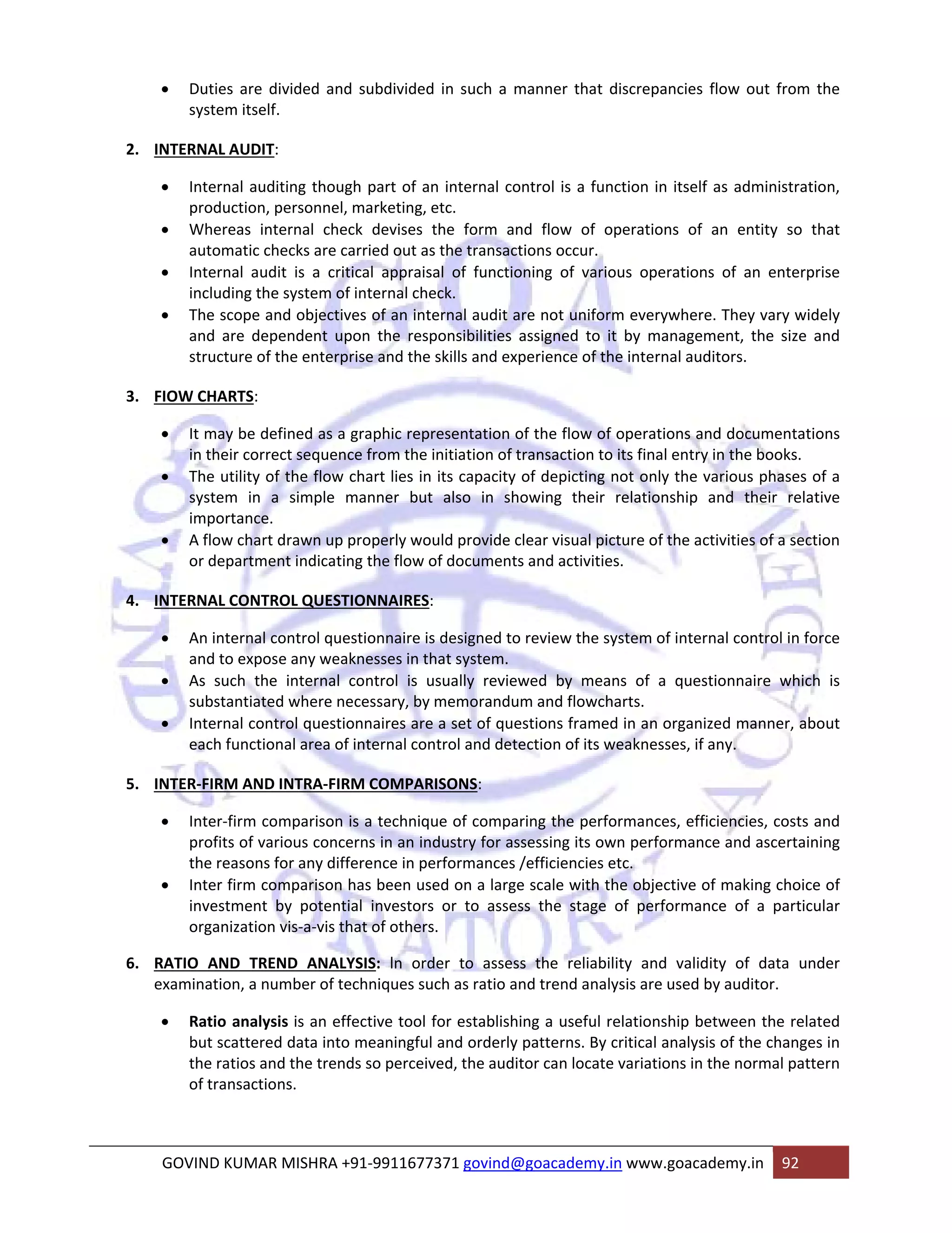 • Duties are divided and subdivided in such a manner that discrepancies flow out from the 
system itself. 
2. INTERNAL AUDIT: 
• Internal auditing though part of an internal control is a function in itself as administration, 
production, personnel, marketing, etc. 
• Whereas internal check devises the form and flow of operations of an entity so that 
automatic checks are carried out as the transactions occur. 
• Internal audit is a critical appraisal of functioning of various operations of an enterprise 
including the system of internal check. 
• The scope and objectives of an internal audit are not uniform everywhere. They vary widely 
and are dependent upon the responsibilities assigned to it by management, the size and 
structure of the enterprise and the skills and experience of the internal auditors. 
3. FIOW CHARTS: 
• It may be defined as a graphic representation of the flow of operations and documentations 
in their correct sequence from the initiation of transaction to its final entry in the books. 
• The utility of the flow chart lies in its capacity of depicting not only the various phases of a 
system in a simple manner but also in showing their relationship and their relative 
importance. 
• A flow chart drawn up properly would provide clear visual picture of the activities of a section 
or department indicating the flow of documents and activities. 
4. INTERNAL CONTROL QUESTIONNAIRES: 
• An internal control questionnaire is designed to review the system of internal control in force 
and to expose any weaknesses in that system. 
• As such the internal control is usually reviewed by means of a questionnaire which is 
substantiated where necessary, by memorandum and flowcharts. 
• Internal control questionnaires are a set of questions framed in an organized manner, about 
each functional area of internal control and detection of its weaknesses, if any. 
5. INTER‐FIRM AND INTRA‐FIRM COMPARISONS: 
• Inter‐firm comparison is a technique of comparing the performances, efficiencies, costs and 
profits of various concerns in an industry for assessing its own performance and ascertaining 
the reasons for any difference in performances /efficiencies etc. 
• Inter firm comparison has been used on a large scale with the objective of making choice of 
investment by potential investors or to assess the stage of performance of a particular 
organization vis‐a‐vis that of others. 
6. RATIO AND TREND ANALYSIS: ln order to assess the reliability and validity of data under 
examination, a number of techniques such as ratio and trend analysis are used by auditor. 
• Ratio analysis is an effective tool for establishing a useful relationship between the related 
but scattered data into meaningful and orderly patterns. By critical analysis of the changes in 
the ratios and the trends so perceived, the auditor can locate variations in the normal pattern 
of transactions. 
GOVIND KUMAR MISHRA +91‐9911677371 govind@goacademy.in www.goacademy.in 92 
 