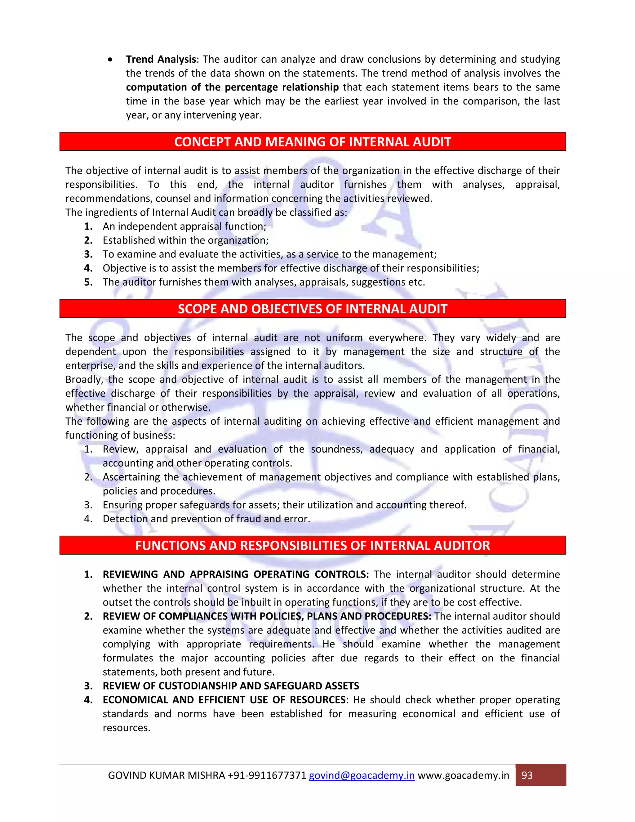 • Trend Analysis: The auditor can analyze and draw conclusions by determining and studying 
the trends of the data shown on the statements. The trend method of analysis involves the 
computation of the percentage relationship that each statement items bears to the same 
time in the base year which may be the earliest year involved in the comparison, the last 
year, or any intervening year. 
CONCEPT AND MEANING OF INTERNAL AUDIT 
The objective of internal audit is to assist members of the organization in the effective discharge of their 
responsibilities. To this end, the internal auditor furnishes them with analyses, appraisal, 
recommendations, counsel and information concerning the activities reviewed. 
The ingredients of Internal Audit can broadly be classified as: 
1. An independent appraisal function; 
2. Established within the organization; 
3. To examine and evaluate the activities, as a service to the management; 
4. Objective is to assist the members for effective discharge of their responsibilities; 
5. The auditor furnishes them with analyses, appraisals, suggestions etc. 
SCOPE AND OBJECTIVES OF INTERNAL AUDIT 
The scope and objectives of internal audit are not uniform everywhere. They vary widely and are 
dependent upon the responsibilities assigned to it by management the size and structure of the 
enterprise, and the skills and experience of the internal auditors. 
Broadly, the scope and objective of internal audit is to assist all members of the management in the 
effective discharge of their responsibilities by the appraisal, review and evaluation of all operations, 
whether financial or otherwise. 
The following are the aspects of internal auditing on achieving effective and efficient management and 
functioning of business: 
1. Review, appraisal and evaluation of the soundness, adequacy and application of financial, 
accounting and other operating controls. 
2. Ascertaining the achievement of management objectives and compliance with established plans, 
policies and procedures. 
3. Ensuring proper safeguards for assets; their utilization and accounting thereof. 
4. Detection and prevention of fraud and error. 
FUNCTIONS AND RESPONSIBILITIES OF INTERNAL AUDITOR 
1. REVIEWING AND APPRAISING OPERATING CONTROLS: The internal auditor should determine 
whether the internal control system is in accordance with the organizational structure. At the 
outset the controls should be inbuilt in operating functions, if they are to be cost effective. 
2. REVIEW OF COMPLIANCES WITH POLICIES, PLANS AND PROCEDURES: The internal auditor should 
examine whether the systems are adequate and effective and whether the activities audited are 
complying with appropriate requirements. He should examine whether the management 
formulates the major accounting policies after due regards to their effect on the financial 
statements, both present and future. 
3. REVIEW OF CUSTODIANSHIP AND SAFEGUARD ASSETS 
4. ECONOMICAL AND EFFICIENT USE OF RESOURCES: He should check whether proper operating 
standards and norms have been established for measuring economical and efficient use of 
resources. 
GOVIND KUMAR MISHRA +91‐9911677371 govind@goacademy.in www.goacademy.in 93 
 