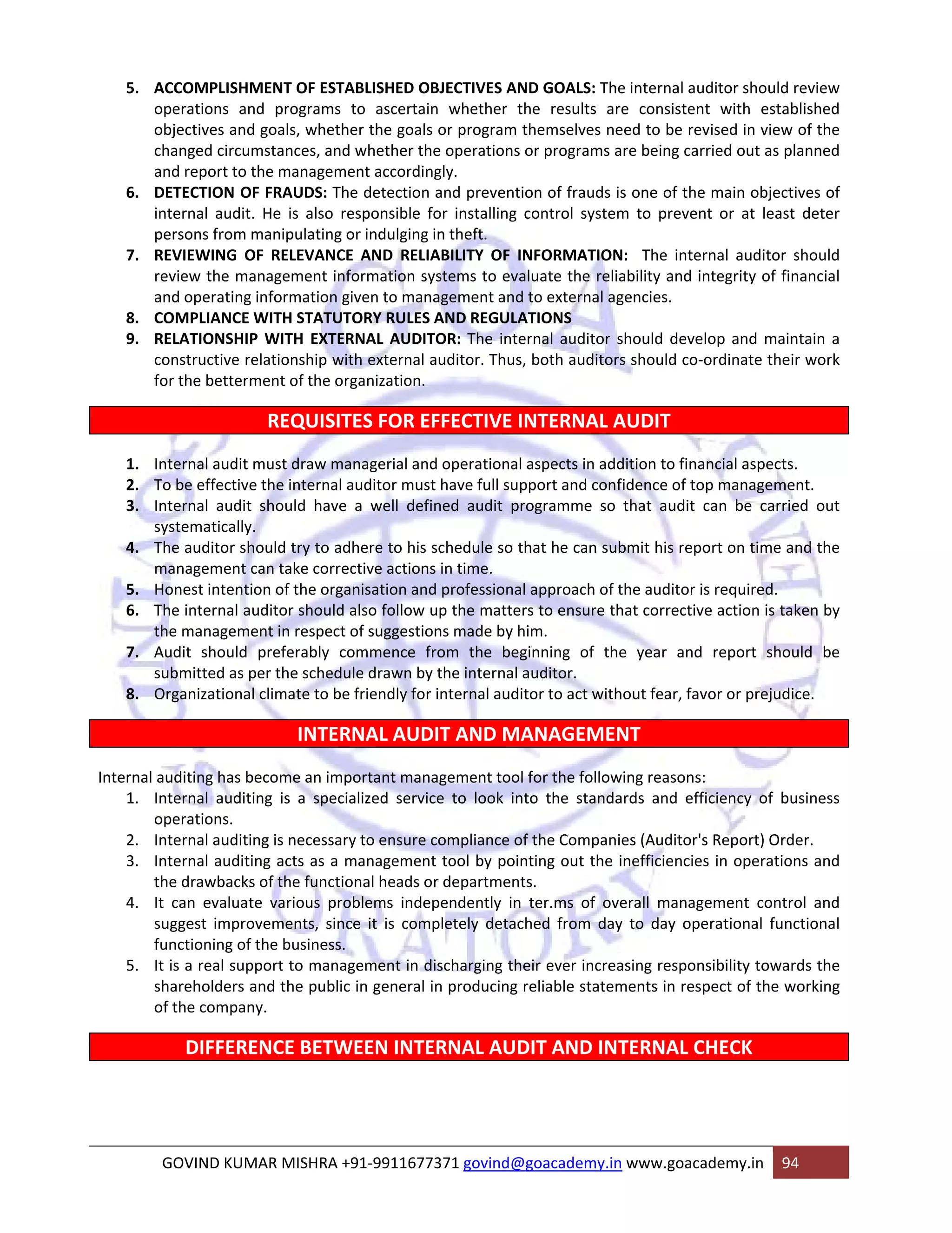 5. ACCOMPLISHMENT OF ESTABLISHED OBJECTIVES AND GOALS: The internal auditor should review 
operations and programs to ascertain whether the results are consistent with established 
objectives and goals, whether the goals or program themselves need to be revised in view of the 
changed circumstances, and whether the operations or programs are being carried out as planned 
and report to the management accordingly. 
6. DETECTION OF FRAUDS: The detection and prevention of frauds is one of the main objectives of 
internal audit. He is also responsible for installing control system to prevent or at least deter 
persons from manipulating or indulging in theft. 
7. REVIEWING OF RELEVANCE AND RELIABILITY OF INFORMATION: The internal auditor should 
review the management information systems to evaluate the reliability and integrity of financial 
and operating information given to management and to external agencies. 
8. COMPLIANCE WITH STATUTORY RULES AND REGULATIONS 
9. RELATIONSHIP WITH EXTERNAL AUDITOR: The internal auditor should develop and maintain a 
constructive relationship with external auditor. Thus, both auditors should co‐ordinate their work 
for the betterment of the organization. 
REQUISITES FOR EFFECTIVE INTERNAL AUDIT 
1. Internal audit must draw managerial and operational aspects in addition to financial aspects. 
2. To be effective the internal auditor must have full support and confidence of top management. 
3. Internal audit should have a well defined audit programme so that audit can be carried out 
systematically. 
4. The auditor should try to adhere to his schedule so that he can submit his report on time and the 
management can take corrective actions in time. 
5. Honest intention of the organisation and professional approach of the auditor is required. 
6. The internal auditor should also follow up the matters to ensure that corrective action is taken by 
the management in respect of suggestions made by him. 
7. Audit should preferably commence from the beginning of the year and report should be 
submitted as per the schedule drawn by the internal auditor. 
8. Organizational climate to be friendly for internal auditor to act without fear, favor or prejudice. 
INTERNAL AUDIT AND MANAGEMENT 
Internal auditing has become an important management tool for the following reasons: 
1. Internal auditing is a specialized service to look into the standards and efficiency of business 
operations. 
2. Internal auditing is necessary to ensure compliance of the Companies (Auditor's Report) Order. 
3. Internal auditing acts as a management tool by pointing out the inefficiencies in operations and 
the drawbacks of the functional heads or departments. 
4. It can evaluate various problems independently in ter.ms of overall management control and 
suggest improvements, since it is completely detached from day to day operational functional 
functioning of the business. 
5. It is a real support to management in discharging their ever increasing responsibility towards the 
shareholders and the public in general in producing reliable statements in respect of the working 
of the company. 
DIFFERENCE BETWEEN INTERNAL AUDIT AND INTERNAL CHECK 
GOVIND KUMAR MISHRA +91‐9911677371 govind@goacademy.in www.goacademy.in 94 
 