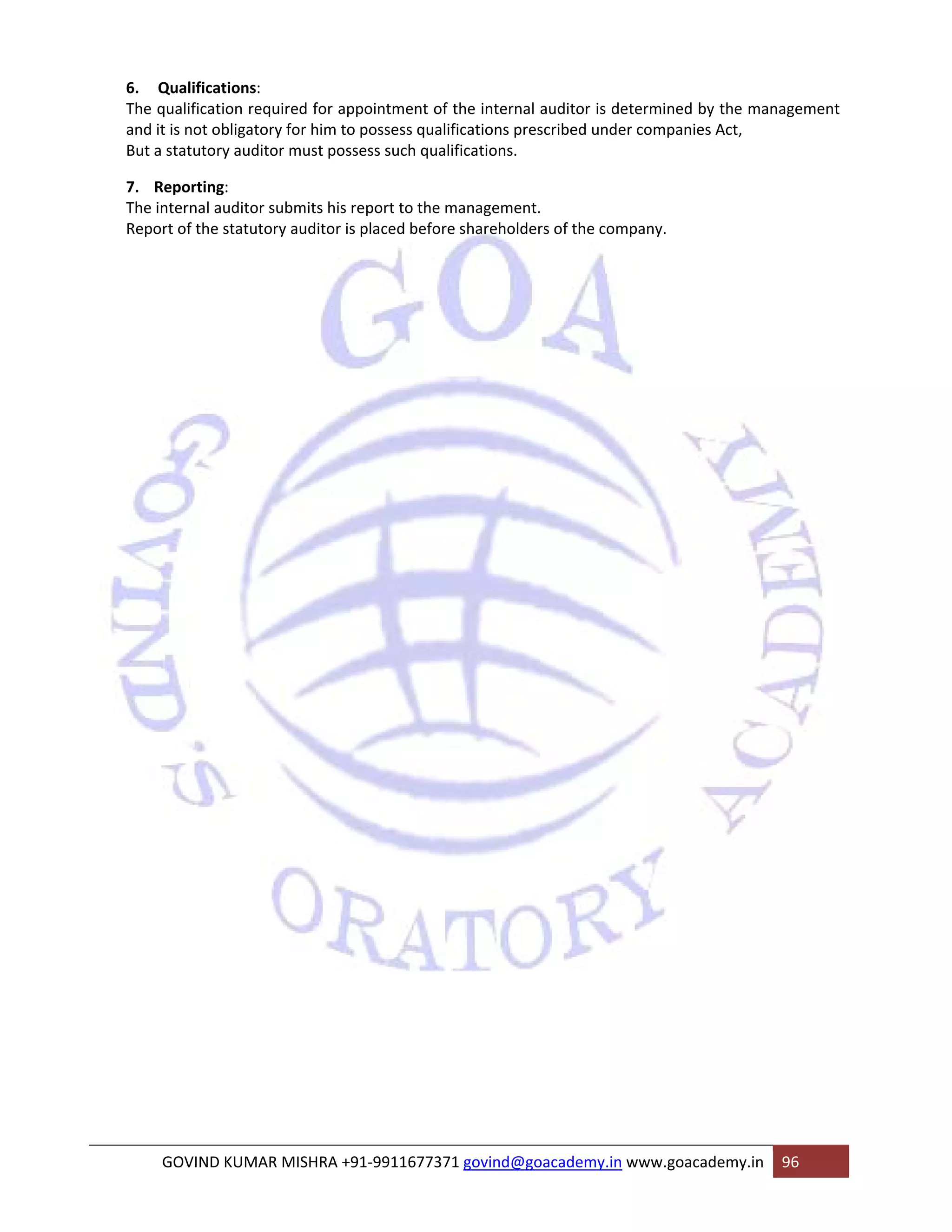 6. Qualifications: 
The qualification required for appointment of the internal auditor is determined by the management 
and it is not obligatory for him to possess qualifications prescribed under companies Act, 
But a statutory auditor must possess such qualifications. 
7. Reporting: 
The internal auditor submits his report to the management. 
Report of the statutory auditor is placed before shareholders of the company. 
GOVIND KUMAR MISHRA +91‐9911677371 govind@goacademy.in www.goacademy.in 96 
