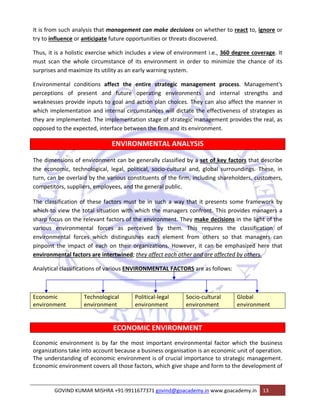 It is from such analysis that management can make decisions on whether to react to, ignore or 
try to influence or anticipate future opportunities or threats discovered. 
Thus, it is a holistic exercise which includes a view of environment i.e., 360 degree coverage. It 
must scan the whole circumstance of its environment in order to minimize the chance of its 
surprises and maximize its utility as an early warning system. 
Environmental conditions affect the entire strategic management process. Management's 
perceptions of present and future operating environments and internal strengths and 
weaknesses provide inputs to goal and action plan choices. They can also affect the manner in 
which implementation and internal circumstances will dictate the effectiveness of strategies as 
they are implemented. The implementation stage of strategic management provides the real, as 
opposed to the expected, interface between the firm and its environment. 
ENVIRONMENTAL ANALYSIS 
The dimensions of environment can be generally classified by a set of key factors that describe 
the economic, technological, legal, political, socio‐cultural and, global surroundings. These, in 
turn, can be overlaid by the various constituents of the firm, including shareholders, customers, 
competitors, suppliers, employees, and the general public. 
The classification of these factors must be in such a way that it presents some framework by 
which to view the total situation with which the managers confront. This provides managers a 
sharp focus on the relevant factors of the environment. They make decisions in the light of the 
various environmental forces as perceived by them. This requires the classification of 
environmental forces which distinguishes each element from others so that managers can 
pinpoint the impact of each on their organizations. However, it can be emphasized here that 
environmental factors are intertwined; they affect each other and are affected by others. 
Analytical classifications of various ENVIRONMENTAL FACTORS are as follows: 
Economic 
environment 
Technological 
environment 
Political‐legal 
environment 
Socio‐cultural 
environment 
Global 
environment 
ECONOMIC ENVIRONMENT 
Economic environment is by far the most important environmental factor which the business 
organizations take into account because a business organisation is an economic unit of operation. 
The understanding of economic environment is of crucial importance to strategic management. 
Economic environment covers all those factors, which give shape and form to the development of 
GOVIND KUMAR MISHRA +91‐9911677371 govind@goacademy.in www.goacademy.in 13 
 