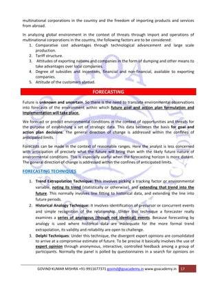 multinational corporations in the country and the freedom of importing products and services 
from abroad. 
In analyzing global environment in the context of threats through import and operations of 
multinational corporations in the country, the following factors are to be considered: 
1. Comparative cost advantages through technological advancement and large scale 
production. 
2. Tariff structure. 
3. Attitudes of exporting nations and companies in the form of dumping and other means to 
take advantages over local companies. 
4. Degree of subsidies and incentives, financial and non‐financial, available to exporting 
companies. 
5. Attitude of the customers abroad. 
FORECASTING 
Future is unknown and uncertain. So there is the need to translate environmental observations 
into forecasts of the environment within which future goal and action plan formulation and 
implementation will take place. 
We forecast or predict environmental conditions in the context of opportunities and threats for 
the purpose of establishing a set of strategic data. This data becomes the basis for goal and 
action plan decisions. The general direction of change is addressed within the confines of 
anticipated limits. 
Forecasts can be made in the context of reasonable ranges. Here the analyst is less concerned 
with anticipation of precisely what the future will bring than with the likely future nature of 
environmental conditions. This is especially useful when the forecasting horizon is more distant. 
The general direction of change is addressed within the confines of anticipated limits. 
FORECASTING TECHNIQUES 
1. Trend Extrapolation Technique: This involves picking a tracking factor or environmental 
variable, noting its trend (statistically or otherwise), and extending that trend into the 
future. This normally involves line fitting to historical data, and extending the line into 
future periods. 
2. Historical Analogy Technique: It involves identification of precursor or concurrent events 
and simple recognition of the relationship. Under this technique a forecaster really 
examines a series of analogous (though not identical) events. Because forecasting by 
analogy is used where historical data are inadequate for the more formal trend 
extrapolation, its validity and reliability are open to challenge. 
3. Delphi Techniques: Under this technique, the divergent expert opinions are consolidated 
to arrive at a compromise estimate of future. To be precise it basically involves the use of 
expert opinion through anonymous, interactive, controlled feedback among a group of 
participants. Normally the panel is polled by questionnaires in a search for opinions on 
GOVIND KUMAR MISHRA +91‐9911677371 govind@goacademy.in www.goacademy.in 17 
 
