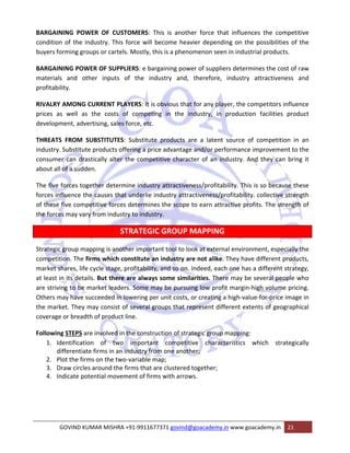 BARGAINING POWER OF CUSTOMERS: This is another force that influences the competitive 
condition of the industry. This force will become heavier depending on the possibilities of the 
buyers forming groups or cartels. Mostly, this is a phenomenon seen in industrial products. 
BARGAINING POWER OF SUPPLIERS: e bargaining power of suppliers determines the cost of raw 
materials and other inputs of the industry and, therefore, industry attractiveness and 
profitability. 
RIVALRY AMONG CURRENT PLAYERS: It is obvious that for any player, the competitors influence 
prices as well as the costs of competing in the industry, in production facilities product 
development, advertising, sales force, etc. 
THREATS FROM SUBSTITUTES: Substitute products are a latent source of competition in an 
industry. Substitute products offering a price advantage and/or performance improvement to the 
consumer can drastically alter the competitive character of an industry. And they can bring it 
about all of a sudden. 
The five forces together determine industry attractiveness/profitability. This is so because these 
forces influence the causes that underlie industry attractiveness/profitability. collective strength 
of these five competitive forces determines the scope to earn attractive profits. The strength of 
the forces may vary from industry to industry. 
STRATEGIC GROUP MAPPING 
Strategic group mapping is another important tool to look at external environment, especially the 
competition. The firms which constitute an industry are not alike. They have different products, 
market shares, life cycle stage, profitability, and so on. Indeed, each one has a different strategy, 
at least in its details. But there are always some similarities. There may be several people who 
are striving to be market leaders. Some may be pursuing low profit margin‐high volume pricing. 
Others may have succeeded in lowering per unit costs, or creating a high‐value‐for‐price image in 
the market. They may consist of several groups that represent different extents of geographical 
coverage or breadth of product line. 
Following STEPS are involved in the construction of strategic group mapping: 
1. Identification of two important competitive characteristics which strategically 
differentiate firms in an industry from one another; 
2. Plot the firms on the two‐variable map; 
3. Draw circles around the firms that are clustered together; 
4. Indicate potential movement of firms with arrows. 
GOVIND KUMAR MISHRA +91‐9911677371 govind@goacademy.in www.goacademy.in 21 
 