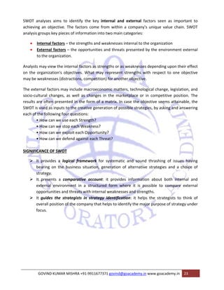SWOT analyses aims to identify the key internal and external factors seen as important to 
achieving an objective. The factors come from within a company's unique value chain. SWOT 
analysis groups key pieces of information into two main categories: 
• Internal factors – the strengths and weaknesses internal to the organization 
• External factors – the opportunities and threats presented by the environment external 
to the organization. 
Analysts may view the internal factors as strengths or as weaknesses depending upon their effect 
on the organization's objectives. What may represent strengths with respect to one objective 
may be weaknesses (distractions, competition) for another objective. 
The external factors may include macroeconomic matters, technological change, legislation, and 
socio‐cultural changes, as well as changes in the marketplace or in competitive position. The 
results are often presented in the form of a matrix. In case the objective seems attainable, the 
SWOT is used as inputs to the creative generation of possible strategies, by asking and answering 
each of the following four questions: 
• How can we use each Strength? 
• How can we stop each Weakness? 
• How can we exploit each Opportunity? 
• How can we defend against each Threat? 
SIGNIFICANCE OF SWOT 
¾ It provides a logical framework for systematic and sound thrashing of issues having 
bearing on the business situation, generation of alternative strategies and a choice of 
strategy. 
¾ It presents a comparative account: it provides information about both internal and 
external environment in a structured form where it is possible to compare external 
opportunities and threats with internal weaknesses and strengths. 
¾ It guides the strategists in strategy identification: it helps the strategists to think of 
overall position of the company that helps to identify the major purpose of strategy under 
focus. 
GOVIND KUMAR MISHRA +91‐9911677371 govind@goacademy.in www.goacademy.in 23 
 