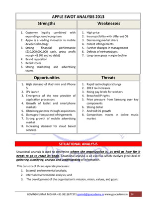 APPLE SWOT ANALYSIS 2013 
Strengths Weaknesses 
1. Customer loyalty combined with 
expanding closed ecosystem 
2. Apple is a leading innovator in mobile 
device technology 
3. Strong financial performance 
($10,000,000,000 cash, gross profit 
margin 43.9% and no debt) 
4. Brand reputation 
5. Retail stores 
6. Strong marketing and advertising 
teams 
1. High price 
2. Incompatibility with different OS 
3. Decreasing market share 
4. Patent infringements 
5. Further changes in management 
6. Defects of new products 
7. Long‐term gross margin decline 
Opportunities Threats 
1. High demand of iPad mini and iPhone 
5 
2. iTV launch 
3. Emergence of the new provider of 
application processors 
4. Growth of tablet and smartphone 
markets 
5. Obtaining patents through acquisitions 
6. Damages from patent infringements 
7. Strong growth of mobile advertising 
market 
8. Increasing demand for cloud based 
services 
1. Rapid technological change 
2. 2013 tax increases 
3. Rising pay levels for workers 
4. Breached IP rights 
5. Price pressure from Samsung over key 
components 
6. Strong dollar 
7. Android OS growth 
8. Competitors moves in online music 
market 
SITUATIONAL ANALYSIS 
Situational analysis is used to determine where the organization is, as well as how far it 
needs to go to reach its goals. Situational analysis is an exercise which involves great deal of 
gathering, classifying, analysis and understanding of information. 
This consists of three separate processes: 
1. External environmental analysis; 
2. Internal environmental analysis; and 
3. The development of the organization‘s mission, vision, values, and goals. 
GOVIND KUMAR MISHRA +91‐9911677371 govind@goacademy.in www.goacademy.in 24 
 