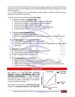 It is a part of the external analysis when conducting a strategic analysis or doing market research, 
and gives an overview of the different macro environmental factors that the company has to take 
into consideration. 
It is a useful strategic tool for understanding market growth or decline, business position, 
potential and direction for operations. 
The PEST analysis consists of following Five Main Steps: 
1. Understand a category's relevant trends: 
• Research the important variables of the organisation's strategy. 
• Determine the long term trends that apply to these variables. 
• Research the past behaviour of these variables. 
• Analyse the predictability of the trend lines and their fluctuations. 
• Assess the impact of these trends on the organization. 
2. Understand trend interdependencies: 
• Analyse which trends are interrelated. 
• Determine which trends conflict by understanding movements in opposite directions. 
3. Distill likely issues from the identified trends: 
• Validate the impact of trends on the organization. 
• Distill the most critical trends that have the greatest impact given the organisation's 
objectives. 
4. Forecast the direction of issues: 
• Determine the fundamental drivers behind a critical trend. 
• Assess the behaviour of the critical trend. 
• Run a sensitivity test to assess impact. 
5. Derive implications for the organization: 
• Assess the affect of critical environmental changes on the industry. 
• Assess affect of critical environmental changes on a firm's competitive position. 
• Assess the affect of critical environmental changes on a direct competitor‘s position. 
• Validate a firm's competitive nature. 
GAP ANALYSIS 
GAP analysis is a tool that helps companies 
COMPARE ACTUAL PERFORMANCE WITH THE 
POTENTIAL PERFORMANCE. If a company doesn’t 
make the best use of current resources, or forgoes 
investment in capital or technology, it may produce 
or perform below its potential. 
GAP analysis is the process of identifying the gap 
between the optimized allocation and integration 
GOVIND KUMAR MISHRA +91‐9911677371 govind@goacademy.in www.goacademy.in 26 
 