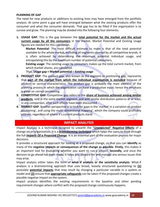 PLANNING OF GAP 
The need for new products or additions to existing lines may have emerged from the portfolio 
analysis. At some point a gap will have emerged between what the existing products offer the 
consumer and what the consumer demands. That gap has to be filled if the organization is to 
survive and grow. The planning may be divided into the following four elements: 
1. USAGE GAP: This is the gap between the total potential for the market and the actual 
current usage by all the consumers in the market. Market Potential and Existing Usage 
figures are needed for this calculation. 
Market Potential: The most difficult estimate to make is that of the total potential 
available to the whole market, including all segments covered by all competitive brands. It 
is often achieved by determining the maximum potential individual usage, and 
extrapolating this by the maximum number of potential consumers. 
Existing usage: The existing usage by consumers makes up the total current market, from 
which market shares, are calculated. 
Thus, Usage gap = Market potential – Existing usage 
2. PRODUCT GAP: The product gap, also known as the segment or positioning gap, represents 
that part of the market from which the individual organization is excluded because of 
product or service characteristics. The product gap is probably the main element of the 
planning process in which the organization can have a productive input; hence the emphasis 
is given on correct positioning. 
3. COMPETITIVE GAP: Competitive gap refers to the share of business achieved among similar 
products, sold in the same market segment, and with similar distribution patterns or at least, 
in any comparison, after such effects have been discounted. 
4. MARKET GAP: Another perspective is to look for gaps in the 'market' in a variation on product 
positioning', and using the multi ‐dimensional mapping', which the company could profitably 
address, regardless of where it’s current products stand. 
IMPACT ANALYSIS 
Impact Analysis is a technique designed to unearth the "Unexpected" Negative Effects of a 
change on an organization. It is a brainstorming technique which helps the users to think through 
the full Impacts Of a Proposed Change. It is an essential part of the evaluation process for major 
decisions. 
It provides a structured approach for looking at a proposed change, so that you can identify as 
many of the negative impacts or consequences of the change as possible. Firstly, this makes it 
an important tool for evaluating whether you want to run a project. Secondly, and once the 
decision to go ahead has been made, it helps you prepare for and manage any serious issues that 
may arise. 
Impact analysis either takes the form of what if analysis or the sensitivity analysis. What‐if 
analysis is a brainstorming approach that uses broad, loosely structured questioning to (1) 
postulate potential impacts that may result by changing a particular variable in a system or 
model and (2) ensure that appropriate safeguards can be taken if the proposed changes create a 
possible negative impact on the system. 
Impact analysis identifies the existing requirements in the baseline and other pending 
requirement changes where conflict with the proposed change continuously happens. 
GOVIND KUMAR MISHRA +91‐9911677371 govind@goacademy.in www.goacademy.in 28 
 