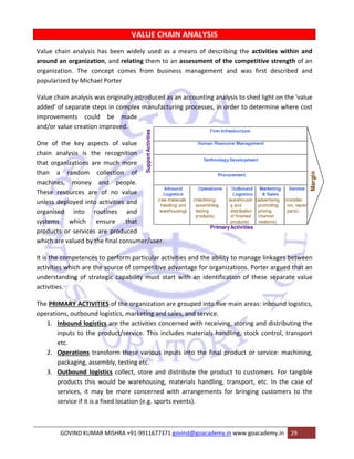 Value chai 
around an 
organizatio 
popularize 
Value chain 
added' of s 
improveme 
and/or valu 
One of th 
chain ana 
that organ 
than a 
machines, 
These reso 
unless dep 
organised 
systems 
products o 
which are v 
It is the co 
activities w 
understand 
activities. 
The PRIMA 
operations 
n analysis h 
organizatio 
on. The con 
d by Michae 
n analysis w 
separate ste 
ents could 
ue creation 
he key aspe 
lysis is the 
nizations are 
random c 
money a 
ources are 
ployed into 
VALUE CH 
idely used a 
ting them to 
es from bus 
has been wi 
on, and rela 
ncept come 
el Porter 
as originally 
eps in compl 
d be mad 
improved. 
ects of valu 
e recognitio 
e much mor 
collection o 
and people 
of no valu 
activities an 
outines an 
nsure tha 
are produce 
he final cons 
to perform 
e source of 
tegic capab 
into ro 
which e 
or services a 
valued by th 
mpetences 
which are th 
ding of stra 
ARY ACTIVIT 
s, outbound 
bound logist 
uts to the p 
. 
erations tra 
ckaging, asse 
tbound logi 
oducts this w 
vices, it ma 
vice if it is a 
1. Inb 
inp 
etc 
2. Ope 
pac 
3. Out 
pro 
serv 
serv 
GO 
HAIN ANA 
as a means 
o an assessm 
siness mana 
y introduced 
lex manufac 
de 
ALYSIS 
of describin 
ment of the 
agement an 
as an accou 
cturing proce 
ue 
on 
re 
of 
e. 
ue 
nd 
nd 
at 
ed 
umer/user. 
particular ac 
competitive 
ility must st 
TIES of the o 
logistics, ma 
ics are the a 
product/serv 
ng the activ 
e competitiv 
nd was first 
unting analys 
esses, in ord 
ctivities and 
e advantage 
tart with an 
organization 
arketing and 
activities co 
vice. This in 
ansform thes 
embly, testin 
istics collect 
would be w 
ay be more 
fixed locatio 
OVIND KUMA 
V 
vities within 
ve strength 
t described 
n and 
of an 
and 
ght on the 'v 
mine where 
sis to shed li 
der to deter 
the ability t 
for organiza 
n identificat 
are grouped 
d sales, and s 
ncerned wit 
ncludes mate 
se various i 
ng etc. 
t, store and 
warehousing, 
concerned 
on (e.g. spor 
AR MISHRA +9 
to manage l 
ations. Porte 
ion of these 
d into five m 
service. 
th receiving, 
erials handl 
nputs into t 
value 
e cost 
inkages betw 
er argued th 
e separate v 
main areas: i 
ween 
at an 
value 
nbound logi 
, storing and 
ing, stock co 
the final pro 
distribute t 
, materials 
with arrang 
rts events). 
91‐991167737 
istics, 
d distributin 
ontrol, tran 
oduct or ser 
the product 
handling, tr 
gements for 
71 govind@g 
rvice: machi 
t to custom 
ansport, etc 
r bringing c 
oacademy.in 
ers. For tan 
c. In the ca 
ustomers to 
www.goacad 
demy.in 29 
g the 
sport 
ining, 
ngible 
se of 
o the 
 