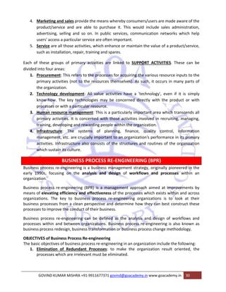 4. Marketing and sales provide the means whereby consumers/users are made aware of the 
product/service and are able to purchase it. This would include sales administration, 
advertising, selling and so on. In public services, communication networks which help 
users' access a particular service are often important. 
5. Service are all those activities, which enhance or maintain the value of a product/service, 
such as installation, repair, training and spares. 
Each of these groups of primary activities are linked to SUPPORT ACTIVITIES. These can be 
divided into four areas: 
1. Procurement: This refers to the processes for acquiring the various resource inputs to the 
primary activities (not to the resources themselves). As such, it occurs in many parts of 
the organization. 
2. Technology development: All value activities have a 'technology', even if it is simply 
know‐how. The key technologies may be concerned directly with the product or with 
processes or with a particular resource. 
3. Human resource management: This is a particularly important area which transcends all 
primary activities. It is concerned with those activities involved in recruiting, managing, 
training, developing and rewarding people within the organization. 
4. Infrastructure: The systems of planning, finance, quality control, information 
management, etc. are crucially important to an organization's performance in its primary 
activities. Infrastructure also consists of the structures and routines of the organization 
which sustain its culture. 
BUSINESS PROCESS RE‐ENGINEERING (BPR) 
Business process re‐engineering is a business management strategy, originally pioneered in the 
early 1990s, focusing on the analysis and design of workflows and processes within an 
organization. 
Business process re‐engineering (BPR) is a management approach aimed at improvements by 
means of elevating efficiency and effectiveness of the processes which exists within and across 
organizations. The key to business process re‐engineering organizations is to look at their 
business processes from a clean perspective and determine how they can best construct these 
processes to improve the conduct of their business. 
Business process re‐engineering can be defined as the analysis and design of workflows and 
processes within and between organizations. Business process re‐engineering is also known as 
business process redesign, business transformation or business process change methodology. 
OBJECTIVES of Business Process Re‐engineering 
The basic objectives of business process re‐engineering in an organization include the following: 
1. Elimination of Redundant Processes: to make the organization result oriented, the 
processes which are irrelevant must be eliminated. 
GOVIND KUMAR MISHRA +91‐9911677371 govind@goacademy.in www.goacademy.in 30 
 