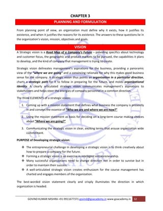 CHAPTER 3 
PLANNING AND FORMULATION 
From planning point of view, an organization must define why it exists, how it justifies its 
existence, and when it justifies the reasons for its existence. The answers to these questions lie in 
the organization‘s vision, mission, objectives and goals. 
VISION 
A Strategic vision is a Road Map of a Company’s Future – providing specifics about technology 
and customer focus, the geographic and product markets to be pursued, the capabilities it plans 
to develop, and the kind of company that management is trying to create. 
Strategic vision delineates management’s aspirations for the business, providing a panoramic 
view of the “where we are going” and a convincing rationale for why this makes good business 
sense for the company. A strategic vision thus points an organization in a particular direction, 
charts a strategic path for it to follow in preparing for the future, and molds organizational 
identity. A clearly articulated strategic vision communicates management’s aspirations to 
stakeholders and helps steer the energies of company personnel in a common direction. 
The three ELEMENTS of a strategic vision: 
1. Coming up with a mission statement that defines what business the company is presently 
in and conveys the essence of “Who we are and where we are now?” 
2. Using the mission statement as basis for deciding on a long‐term course making choices 
about “Where we are going?” 
3. Communicating the strategic vision in clear, exciting terms that arouse organization wide 
commitment. 
PURPOSE of Developing strategic vision: 
™ The entrepreneurial challenge in developing a strategic vision is to think creatively about 
how to prepare a company for the future. 
™ Forming a strategic vision is an exercise in intelligent entrepreneurship. 
™ Many successful organizations need to change direction not in order to survive but in 
order to maintain their success. 
™ A well‐articulated strategic vision creates enthusiasm for the course management has 
charted and engages members of the organization. 
The best‐worded vision statement clearly and crisply illuminates the direction in which 
organization is headed. 
GOVIND KUMAR MISHRA +91‐9911677371 govind@goacademy.in www.goacademy.in 32 
 