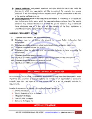 (1) General Objectives: The general objectives are quite broad in nature and show the 
direction in which the organization will like to proceed. For example, the general 
objectives of the business organizations may be survival, growth, contribution to the need 
of the society, profit earning, etc. 
(2) Specific Objectives: Most of these objectives tend to be of short range in character and 
have definite time limits within which the organization has to achieve them. The specific 
objectives may prescribe the manner in which the general objectives may be achieved. 
These objectives may be in the form of diversification of the firm, liquidation of 
unprofitable divisions, reorganization of the company, etc. 
GUIDELINES FOR OBJECTIVE SETTING 
(i). Objectives must be very clear and unambiguous. 
(ii). Objectives must be set taking into account the various factors influencing their 
achievement. 
(iii). Objectives should be consistent with organizational mission and vision statements. 
(iv). Objectives should be rational and realistic. 
(v). Objectives should be achievable and must provide challenge to those responsible for 
achievement. 
(vi). Objectives should be result oriented. 
(vii). Objectives should be desirable for those who are responsible for the achievement. 
(viii). Objectives should be consistent with time period. 
(ix). Objectives should be periodically reviewed. 
DEVELOPING STRATEGIC ALTERNATIVES 
An organization has to follow a strategy or a set of strategies to achieve its vision, mission, goals, 
objectives, etc. A number of strategic options are available to an organization to achieve its 
multiple objectives. An organization may choose one or a set of strategies meeting its 
requirements. 
Broadly strategies may be divided into number of categories such as: 
¾ Offensive strategies, 
¾ Generic Strategies/Focus strategies, 
¾ Integration strategies, 
¾ Diversification strategies, 
¾ Defensive strategies, etc. 
OFFENSIVE STRATEGIES 
GOVIND KUMAR MISHRA +91‐9911677371 govind@goacademy.in www.goacademy.in 37 
 