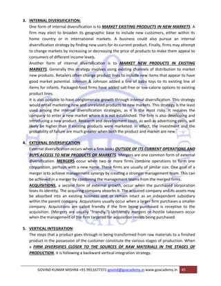 3. INTERNAL DIVERSIFICATION: 
One form of internal diversification is to MARKET EXISTING PRODUCTS IN NEW MARKETS. A 
firm may elect to broaden its geographic base to include new customers, either within its 
home country or in international markets. A business could also pursue an internal 
diversification strategy by finding new users for its current product. Finally, firms may attempt 
to change markets by increasing or decreasing the price of products to make them appeal to 
consumers of different income levels. 
Another form of internal diversification is to MARKET NEW PRODUCTS IN EXISTING 
MARKETS. Generally this strategy involves using existing channels of distribution to market 
new products. Retailers often change product lines to include new items that appear to have 
good market potential. Johnson & Johnson added a line of baby toys to its existing line of 
items for infants. Packaged‐food firms have added salt‐free or low‐calorie options to existing 
product lines. 
It is also possible to have conglomerate growth through internal diversification. This strategy 
would entail marketing new and unrelated products to new markets. This strategy is the least 
used among the internal diversification strategies, as it is the most risky. It requires the 
company to enter a new market where it is not established. The firm is also developing and 
introducing a new product. Research and development costs, as well as advertising costs, will 
likely be higher than if existing products were marketed. In effect, the investment and the 
probability of failure are much greater when both the product and market are new. 
4. EXTERNAL DIVERSIFICATION: 
External diversification occurs when a firm looks OUTSIDE OF ITS CURRENT OPERATIONS AND 
BUYS ACCESS TO NEW PRODUCTS OR MARKETS. Mergers are one common form of external 
diversification. MERGERS occur when two or more firms combine operations to form one 
corporation, perhaps with a new name. These firms are usually of similar size. One goal of a 
merger is to achieve management synergy by creating a stronger management team. This can 
be achieved in a merger by combining the management teams from the merged firms. 
ACQUISITIONS, a second form of external growth, occur when the purchased corporation 
loses its identity. The acquiring company absorbs it. The acquired company and its assets may 
be absorbed into an existing business unit or remain intact as an independent subsidiary 
within the parent company. Acquisitions usually occur when a larger firm purchases a smaller 
company. Acquisitions are called friendly if the firm being purchased is receptive to the 
acquisition. (Mergers are usually "friendly.") Unfriendly mergers or hostile takeovers occur 
when the management of the firm targeted for acquisition resists being purchased. 
5. VERTICAL INTEGRATION: 
The steps that a product goes through in being transformed from raw materials to a finished 
product in the possession of the customer constitute the various stages of production. When 
a FIRM DIVERSIFIES CLOSER TO THE SOURCES OF RAW MATERIALS IN THE STAGES OF 
PRODUCTION, it is following a backward vertical integration strategy. 
GOVIND KUMAR MISHRA +91‐9911677371 govind@goacademy.in www.goacademy.in 45 
 