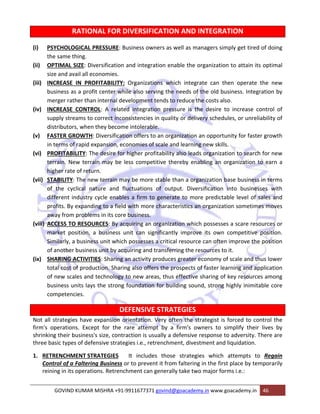 RATIONAL FOR DIVERSIFICATION AND INTEGRATION 
(i) PSYCHOLOGICAL PRESSURE: Business owners as well as managers simply get tired of doing 
the same thing. 
(ii) OPTIMAL SIZE: Diversification and integration enable the organization to attain its optimal 
size and avail all economies. 
(iii) INCREASE IN PROFITABILITY: Organizations which integrate can then operate the new 
business as a profit center while also serving the needs of the old business. Integration by 
merger rather than internal development tends to reduce the costs also. 
(iv) INCREASE CONTROL: A related integration pressure is the desire to increase control of 
supply streams to correct inconsistencies in quality or delivery schedules, or unreliability of 
distributors, when they become intolerable. 
(v) FASTER GROWTH: Diversification offers to an organization an opportunity for faster growth 
in terms of rapid expansion, economies of scale and learning new skills. 
(vi) PROFITABILITY: The desire for higher profitability also leads organization to search for new 
terrain. New terrain may be less competitive thereby enabling an organization to earn a 
higher rate of return. 
(vii) STABILITY: The new terrain may be more stable than a organization base business in terms 
of the cyclical nature and fluctuations of output. Diversification into businesses with 
different industry cycle enables a firm to generate to more predictable level of sales and 
profits. By expanding to a field with more characteristics an organization sometimes moves 
away from problems in its core business. 
(viii) ACCESS TO RESOURCES: By acquiring an organization which possesses a scare resources or 
market position, a business unit can significantly improve its own competitive position. 
Similarly, a business unit which possesses a critical resource can often improve the position 
of another business unit by acquiring and transferring the resources to it. 
(ix) SHARING ACTIVITIES: Sharing an activity produces greater economy of scale and thus lower 
total cost of production. Sharing also offers the prospects of faster learning and application 
of new scales and technology to new areas, thus effective sharing of key resources among 
business units lays the strong foundation for building sound, strong highly inimitable core 
competencies. 
DEFENSIVE STRATEGIES 
Not all strategies have expansion orientation. Very often the strategist is forced to control the 
firm's operations. Except for the rare attempt by a firm's owners to simplify their lives by 
shrinking their business's size, contraction is usually a defensive response to adversity. There are 
three basic types of defensive strategies i.e., retrenchment, divestment and liquidation. 
1. RETRENCHMENT STRATEGIES It includes those strategies which attempts to Regain 
Control of a Faltering Business or to prevent it from faltering in the first place by temporarily 
reining in its operations. Retrenchment can generally take two major forms i.e.: 
GOVIND KUMAR MISHRA +91‐9911677371 govind@goacademy.in www.goacademy.in 46 
 