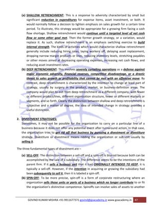 (a) SHALLOW RETRENCHMENT: This is a response to adversity characterized by small but 
significant reduction in expenditures for expense items, asset investment, or both. It 
would normally follow a decision to lighten emphasis on sales growth for a certain time 
period. To illustrate, this strategy would be appropriate for a growing firm facing a cash 
flow shortage. Shallow retrenchment would continue until a targeted level of net cash 
flow or some other goal met. Then the former growth strategy, or a variation, would 
replace it. As such, shallow retrenchment is an emphasis switching exercise to build 
internal strength. The kinds of activities which would characterize shallow retrenchment 
generally include reducing hiring rates, laying workers off, delaying asset replacement, 
dropping narrow margin products or lines, reducing inventory levels, stretching payables 
or other moves aimed at decreasing operating expenses, increasing net cash flows, and 
reducing asset investment rates. 
(b) DEEP RETRENCHMENT: This involves severely curtailing operations as a defense against 
major economic adversity, financial reverses, competitive disadvantage, or a drastic 
threat to sales growth or profitability that cannot be met with an offensive move. By 
contrast, deep retrenchment is characterized by the intention to change at least part of 
strategy, usually by surgery in the product, market, or business‐definition areas. The 
company would plan to exit from deep retrenchment as a different company, with fewer 
or different product/lines, different organization structure, fewer or different markets or 
segments, and so forth. Clearly the distinction between shallow and deep retrenchment is 
subjective and a matter of degree, the idea of intended change in strategy provides a 
useful distinction. 
2. DIVESTMENT STRATEGIES: 
Sometimes, it may not be possible for the organization to carry on a particular line of a 
business because it does not offer any potential event after turnaround action. In that case, 
the organization tries to get rid off that business by pursuing a divestment or divestiture 
strategy. Divestiture or divestment means ridding the organization or sub‐unit usually by 
selling it. 
The three fundamental types of divestment are – 
(a) SELL‐OFF: The distinction between a sell‐off and a spin‐off is blurred because both can be 
accomplished by the sale of a subsidiary. The difference seems to be the intentions of the 
parent firm. If it sells a business unit that it had ORIGINALLY INTENDED TO KEEP, it is 
typically a sell‐off. However, if the intention in acquiring or growing the subsidiary had 
been subsequently to sell it, then it is labeled a spin‐off. 
(b) SPIN‐OFF: To be more precise, spin‐off is a form of corporate restructuring where an 
organization sells those units or parts of a business which no longer contribute to or fit 
the organization‘s distinctive competence. Spinoffs can involve sales of assets to another 
GOVIND KUMAR MISHRA +91‐9911677371 govind@goacademy.in www.goacademy.in 47 
 