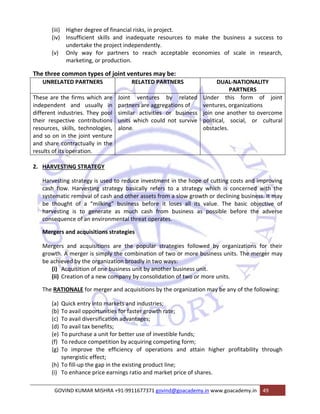 (iii) Higher degree of financial risks, in project. 
(iv) Insufficient skills and inadequate resources to make the business a success to 
undertake the project independently. 
(v) Only way for partners to reach acceptable economies of scale in research, 
marketing, or production. 
The three common types of joint ventures may be: 
UNRELATED PARTNERS RELATED PARTNERS DUAL‐NATIONALITY 
PARTNERS 
These are the firms which are 
independent and usually in 
different industries. They pool 
their respective contributions 
resources, skills, technologies, 
and so on in the joint venture 
and share contractually in the 
results of its operation. 
Joint ventures by related 
partners are aggregations of 
similar activities or business 
units which could not survive 
alone. 
Under this form of joint 
ventures, organizations 
join one another to overcome 
political, social, or cultural 
obstacles. 
2. HARVESTING STRATEGY 
Harvesting strategy is used to reduce investment in the hope of cutting costs and improving 
cash flow. Harvesting strategy basically refers to a strategy which is concerned with the 
systematic removal of cash and other assets from a slow growth or declining business. It may 
be thought of a “milking” business before it loses all its value. The basic objective of 
harvesting is to generate as much cash from business as possible before the adverse 
consequence of an environmental threat operates. 
Mergers and acquisitions strategies 
Mergers and acquisitions are the popular strategies followed by organizations for their 
growth. A merger is simply the combination of two or more business units. The merger may 
be achieved by the organization broadly in two ways: 
(i) Acquisition of one business unit by another business unit. 
(ii) Creation of a new company by consolidation of two or more units. 
The RATIONALE for merger and acquisitions by the organization may be any of the following: 
(a) Quick entry into markets and industries; 
(b) To avail opportunities for faster growth rate; 
(c) To avail diversification advantages; 
(d) To avail tax benefits; 
(e) To purchase a unit for better use of investible funds; 
(f) To reduce competition by acquiring competing form; 
(g) To improve the efficiency of operations and attain higher profitability through 
synergistic effect; 
(h) To fill‐up the gap in the existing product line; 
(i) To enhance price earnings ratio and market price of shares. 
GOVIND KUMAR MISHRA +91‐9911677371 govind@goacademy.in www.goacademy.in 49 
 