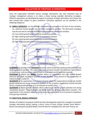 EVALUATION OF STRATEGIC ALTERNATIVES 
Once the organization identifies various strategic alternatives, the next important step of 
strategic management process is to make a choice among available alternative strategies. 
Different approaches are developed by experts to evaluate strategic alternatives and choose the 
best among them subject to given conditions. Evaluation approach can be classified in the 
following categories: 
(i). SIMPLE APPROACH: Let the strategic alternatives be grouped on the basis of key variables, 
viz., potential market growth and the firm‘s competitive position. The alternative strategies 
may thus be said to comprise the following combinations of the two variables: 
(1) Low market growth potential/Weak competitive position. 
(2) High market growth potential/Weak competitive position. 
(3) Low market growth potential/Strong competitive position. 
(4) High market growth potential/Strong competitive position. 
High 
Market Growth 
Mixed 
(2) 
Growth 
(4) 
Defensive 
(1) 
Neutral 
(3) 
Low Weak ← CompeƟƟve PosiƟon → Strong 
QUADRANT 1 represents the DEFENSIVE situation, which shows low market growth potential and 
weak competitive position. The organization may seriously consider the defensive retrenchment 
or divestment—and use excess cash to invest in areas where profit potential is greater. 
QUADRANT 2 depicts the MIXED situation where an organization has high market growth 
potential and weak competitive position. In this situation, some variant of the combination or 
mixed strategy is called for. 
QUADRANT 3 the organization is in neutral situation where the organizations having low market 
growth potential but strong competitive position. In this situation, organization should normally 
favour a stable growth strategy so as to maintain its market share. 
QUADRANT 4 depicts growth situation which reflects high market growth potential and strong 
competitive position. These strategies are ideally suited for growing organization situation. The 
organization in this situation should aim at maximizing market share so as to prevent competitors 
from gaining a foothold. 
(ii).ANALYTICAL MODELS APPROACH: 
Number of analytical conceptual models has been developed by experts for managers to evaluate 
strategic alternatives before making a choice. Some of them include: Growth share Matrix— 
Boston Consulting Group (BCG) Model, General Electric‘s Stoplight Grid, Life Cycle Theory, etc. 
GOVIND KUMAR MISHRA +91‐9911677371 govind@goacademy.in www.goacademy.in 50 
 