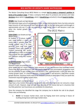 BCG MATRIX OR GROWTH SHARE MATRIX(GSM) 
The Boston Consulting Group (BCG) Matrix is a simple tool to assess a company’s position in 
terms of its product range. It helps a company think about its products and services and make 
decisions about which it should keep, which it should let go and which it should invest in further. 
STARS (High Growth and High Market) 
Stars generate large sums of cash because of their strong relative market share, but also consume 
large amounts of cash because of their high growth rate. So the cash being spent and brought in 
approximately nets out. If a star can maintain its large market share it will become a cash cow 
when the market growth rate 
declines. 
CASH COWS (Low Growth and High 
Market Share) 
As leaders in a mature market, 
cash cows exhibit a return on 
assets that is greater than the 
market growth rate – so they 
generate more cash than they 
consume. These units should be 
‘milked’ extracting the profits 
and investing as little as possible. 
They provide the cash required to 
turn question marks into market 
leaders. 
QUESTION MARKS (High Growth, 
Low Market Share) 
Question marks are products that 
grow rapidly and as a result consume large amounts of cash, but because they have low market 
shares they don’t generate much cash. The result is large net cash consumption. A question mark 
has the potential to gain market share and become a star, and eventually a cash cow when the 
market growth slows. If it doesn’t become a market leader it will become a dog when market 
growth declines. Question marks need to be analysed carefully to determine if they are worth the 
investment required to grow market share. 
DOGS (Low Growth, Low Market Share) 
Dogs have a low market share and a low growth rate and neither generate nor consume a large 
amount of cash. However, dogs are cash traps because of the money tied up in a business that 
has little potential. Such businesses are candidates for divestiture. 
Once the company has identified the stage the company has to decide the role to be played. 
These roles are following: 
1. BUILD‐ to increase market share, even by forging short term earning in favour of 
building strong future with large market share. 
GOVIND KUMAR MISHRA +91‐9911677371 govind@goacademy.in www.goacademy.in 51 
 