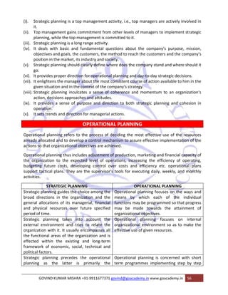 (i). Strategic planning is a top management activity, i.e., top managers are actively involved in 
GOVIND KUMAR MISHRA +91‐9911677371 govind@goacademy.in www.goacademy.in 56 
it. 
(ii). Top management gains commitment from other levels of managers to implement strategic 
planning, while the top management is committed to it. 
(iii). Strategic planning is a long range activity. 
(iv). It deals with basic and fundamental questions about the company‘s purpose, mission, 
objectives and goals, the customers, the method to reach the customers and the company‘s 
position in the market, its industry and society. 
(v). Strategic planning should clearly define where does the company stand and where should it 
go. 
(vi). It provides proper direction for operational planning and day‐to‐day strategic decisions. 
(vii). It enlightens the manager about the most consistent course of action available to him in the 
given situation and in the context of the company‘s strategy. 
(viii). Strategic planning inculcates a sense of coherence and momentum to an organization‘s 
action, decisions approaches and attitudes. 
(ix). It provides a sense of purpose and direction to both strategic planning and cohesion in 
operation. 
(x). It sets trends and direction for managerial actions. 
OPERATIONAL PLANNING 
Operational planning refers to the process of deciding the most effective use of the resources 
already allocated and to develop a control mechanism to assure effective implementation of the 
actions so that organizational objectives are achieved. 
Operational planning thus includes adjustment of production, marketing and financial capacity of 
the organization to the expected level of operations, increasing the efficiency of operating, 
budgeting future costs, developing control over costs and efficiency etc. operational plans 
support tactical plans. They are the supervisor's tools for executing daily, weekly, and monthly 
activities. 
STRATEGIC PLANNING OPERATIONAL PLANNING 
Strategic planning guides the choice among the 
broad directions in the organization and the 
general allocations of its managerial, financial 
and physical resources over future specified 
period of time. 
Operational planning focuses on the ways and 
means by which each of the individual 
functions may be programmed so that progress 
may be made towards the attainment of 
organizational objectives. 
Strategic planning takes into account the 
external environment and tries to relate the 
organization with it. It usually encompasses all 
the functional areas of the organization and is 
effected within the existing and long‐term 
framework of economic, social, technical and 
political factors. 
Operational planning focuses on internal 
organizational environment so as to make the 
effective use of given resources. 
Strategic planning precedes the operational 
planning as the latter is primarily the 
Operational planning is concerned with short 
term programmes implementing step by step 
 