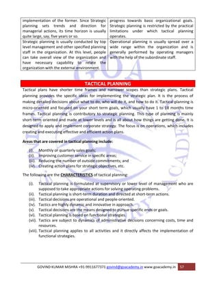 implementation of the former. Since Strategic 
planning sets trends and direction for 
managerial actions, its time horizon is usually 
quite large, say, five years or so. 
progress towards basic organizational goals. 
Strategic planning is restricted by the practical 
limitations under which tactical planning 
operates. 
Strategic planning is usually conducted by top 
level management and other specified planning 
staff in the organization. At this level, people 
can take overall view of the organization and 
have necessary capability to relate the 
organization with the external environment. 
Operational planning is usually spread over a 
wide range within the organization and is 
generally performed by operating managers 
with the help of the subordinate staff. 
TACTICAL PLANNING 
Tactical plans have shorter time frames and narrower scopes than strategic plans. Tactical 
planning provides the specific ideas for implementing the strategic plan. It is the process of 
making detailed decisions about what to do, who will do it, and how to do it. Tactical planning is 
micro‐oriented and focused on your short term goals, which usually have 1 to 18 months time 
frames. Tactical planning is contributory to strategic planning. This type of planning is mainly 
short‐term oriented and made at lower levels and is all about how things are getting done. It is 
designed to apply and implement corporate strategy. The focus is on operations, which includes 
creating and executing effective and efficient action plans. 
Areas that are covered in tactical planning include: 
(i). Monthly or quarterly sales goals; 
(ii). Improving customer service in specific areas; 
(iii). Reducing the number of outside commitments; and 
(iv). Creating action plans for strategic objectives, etc. 
The following are the CHARACTERISTICS of tactical planning: 
(i). Tactical planning is formulated at supervisory or lower level of management who are 
supposed to take appropriate actions for solving operating problems. 
(ii). Tactical planning is short‐term duration and directed at short‐term actions. 
(iii). Tactical decisions are operational and people‐oriented. 
(iv). Tactics are highly dynamic and innovative in approach. 
(v). Tactical decisions are the means designed to pursue specific ends or goals. 
(vi). Tactical planning is based on functional strategies. 
(vii). Tactics are subject to dynamics of administrative decisions concerning costs, time and 
resources. 
(viii). Tactical planning applies to all activities and it directly affects the implementation of 
functional strategies. 
GOVIND KUMAR MISHRA +91‐9911677371 govind@goacademy.in www.goacademy.in 57 
 