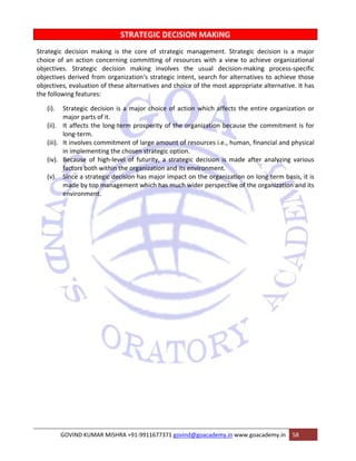 STRATEGIC DECISION MAKING 
Strategic decision making is the core of strategic management. Strategic decision is a major 
choice of an action concerning committing of resources with a view to achieve organizational 
objectives. Strategic decision making involves the usual decision‐making process‐specific 
objectives derived from organization‘s strategic intent, search for alternatives to achieve those 
objectives, evaluation of these alternatives and choice of the most appropriate alternative. It has 
the following features: 
(i). Strategic decision is a major choice of action which affects the entire organization or 
major parts of it. 
(ii). It affects the long‐term prosperity of the organization because the commitment is for 
long‐term. 
(iii). It involves commitment of large amount of resources i.e., human, financial and physical 
in implementing the chosen strategic option. 
(iv). Because of high‐level of futurity, a strategic decision is made after analyzing various 
factors both within the organization and its environment. 
(v). Since a strategic decision has major impact on the organization on long term basis, it is 
made by top management which has much wider perspective of the organization and its 
environment. 
GOVIND KUMAR MISHRA +91‐9911677371 govind@goacademy.in www.goacademy.in 58 
 