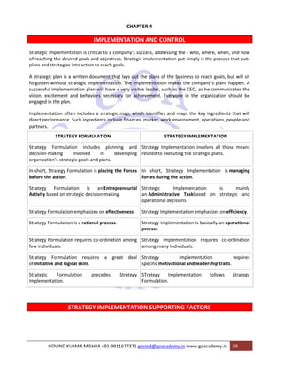 CHAPTER 4 
IMPLEMENTATION AND CONTROL 
Strategic implementation is critical to a company’s success, addressing the ‐ who, where, when, and how 
of reaching the desired goals and objectives. Strategic implementation put simply is the process that puts 
plans and strategies into action to reach goals. 
A strategic plan is a written document that lays out the plans of the business to reach goals, but will sit 
forgotten without strategic implementation. The implementation makes the company’s plans happen. A 
successful implementation plan will have a very visible leader, such as the CEO, as he communicates the 
vision, excitement and behaviors necessary for achievement. Everyone in the organization should be 
engaged in the plan. 
Implementation often includes a strategic map, which identifies and maps the key ingredients that will 
direct performance. Such ingredients include finances, market, work environment, operations, people and 
partners. 
STRATEGY FORMULATION STRATEGY IMPLEMENTATION 
Strategy Formulation includes planning and 
decision‐making involved in developing 
organization’s strategic goals and plans. 
Strategy Implementation involves all those means 
related to executing the strategic plans. 
In short, Strategy Formulation is placing the Forces 
before the action. 
In short, Strategy Implementation is managing 
forces during the action. 
Strategy Formulation is an Entrepreneurial 
Activity based on strategic decision‐making. 
Strategic Implementation is mainly 
an Administrative Taskbased on strategic and 
operational decisions. 
Strategy Formulation emphasizes on effectiveness. Strategy Implementation emphasizes on efficiency. 
Strategy Formulation is a rational process. Strategy Implementation is basically an operational 
process. 
Strategy Formulation requires co‐ordination among 
few individuals. 
Strategy Implementation requires co‐ordination 
among many individuals. 
Strategy Formulation requires a great deal 
of initiative and logical skills. 
Strategy Implementation requires 
specific motivational and leadership traits. 
Strategic Formulation precedes Strategy 
Implementation. 
STrategy Implementation follows Strategy 
Formulation. 
STRATEGY IMPLEMENTATION SUPPORTING FACTORS 
GOVIND KUMAR MISHRA +91‐9911677371 govind@goacademy.in www.goacademy.in 59 
 