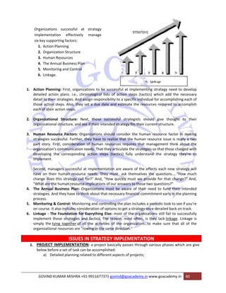 Organizations successful at strategy 
implementation effectively manage 
six key supporting factors: 
1. Action Planning 
2. Organization Structure 
3. Human Resources 
4. The Annual Business Plan 
5. Monitoring and Control 
6. Linkage. 
1. Action Planning: First, organizations to be successful at implementing strategy need to develop 
detailed action plans. i.e., chronological lists of action steps (tactics) which add the necessary 
detail to their strategies. And assign responsibility to a specific individual for accomplishing each of 
those action steps. Also, they set a due date and estimate the resources required to accomplish 
each of their action steps. 
2. Organizational Structure: Next, those successful strategists should give thought to their 
organizational structure, and see if their intended strategy fits their current structure. 
3. Human Resource Factors: Organizations should consider the human resource factor in making 
strategies successful. Further, they have to realize that the human resource issue is really a two 
part story. First, consideration of human resources requires that management think about the 
organization's communication needs. That they articulate the strategies so that those charged with 
developing the corresponding action steps (tactics) fully understand the strategy they're to 
implement. 
Second, managers successful at implementation are aware of the effects each new strategy will 
have on their human resource needs. They must ask themselves the questions... "How much 
change does this strategy call for?" And, "How quickly must we provide for that change?" And, 
"What are the human resource implications of our answers to those two questions?" 
4. The Annual Business Plan: Organizations must be aware of their need to fund their intended 
strategies. And they have to think about that necessary financial commitment early in the planning 
process. 
5. Monitoring & Control: Monitoring and controlling the plan includes a periodic look to see if you're 
on course. It also includes consideration of options to get a strategy once derailed back on track. 
6. Linkage ‐ The Foundation for Everything Else: most of the organizations still fail to successfully 
implement those strategies and tactics. The reason, most often, is they lack linkage. Linkage is 
simply the tying together of all the activities of the organization...to make sure that all of the 
organizational resources are "rowing in the same direction." 
ISSUES IN STRATEGY IMPLEMENTATION 
1. PROJECT IMPLEMENTATION: a project basically passes through various phases which are give 
below before a set of task can be accomplished: 
a) Detailed planning related to different aspects of projects; 
GOVIND KUMAR MISHRA +91‐9911677371 govind@goacademy.in www.goacademy.in 60 
 