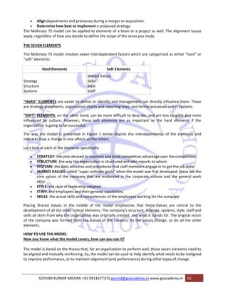 • Align departments and processes during a merger or acquisition. 
• Determine how best to implement a proposed strategy. 
The McKinsey 7S model can be applied to elements of a team or a project as well. The alignment issues 
apply, regardless of how you decide to define the scope of the areas you study. 
THE SEVEN ELEMENTS 
The McKinsey 7S model involves seven interdependent factors which are categorized as either "hard" or 
"soft" elements: 
Hard Elements Soft Elements 
Strategy 
Structure 
Systems 
Shared Values 
Skills 
Style 
Staff 
"HARD" ELEMENTS are easier to define or identify and management can directly influence them: These 
are strategy statements; organization charts and reporting lines; and formal processes and IT systems. 
"SOFT" ELEMENTS, on the other hand, can be more difficult to describe, and are less tangible and more 
influenced by culture. However, these soft elements are as important as the hard elements if the 
organization is going to be successful. 
The way the model is presented in Figure 1 below depicts the interdependency of the elements and 
indicates how a change in one affects all the others. 
Let's look at each of the elements specifically: 
• STRATEGY: the plan devised to maintain and build competitive advantage over the competition. 
• STRUCTURE: the way the organization is structured and who reports to whom. 
• SYSTEMS: the daily activities and procedures that staff members engage in to get the job done. 
• SHARED VALUES: called "super ordinate goals" when the model was first developed, these are the 
core values of the company that are evidenced in the corporate culture and the general work 
ethic. 
• STYLE: the style of leadership adopted. 
• STAFF: the employees and their general capabilities. 
• SKILLS: the actual skills and competencies of the employees working for the company. 
Placing Shared Values in the middle of the model emphasizes that these values are central to the 
development of all the other critical elements. The company's structure, strategy, systems, style, staff and 
skills all stem from why the organization was originally created, and what it stands for. The original vision 
of the company was formed from the values of the creators. As the values change, so do all the other 
elements. 
HOW TO USE THE MODEL 
Now you know what the model covers, how can you use it? 
The model is based on the theory that, for an organization to perform well, these seven elements need to 
be aligned and mutually reinforcing. So, the model can be used to help identify what needs to be realigned 
to improve performance, or to maintain alignment (and performance) during other types of change. 
GOVIND KUMAR MISHRA +91‐9911677371 govind@goacademy.in www.goacademy.in 62 
 