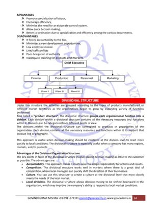 ADVANTAGES 
™ Promote specialization of labour, 
™ Encourage efficiency, 
™ Minimise the need for an elaborate control system, 
™ Allow quick decision making, 
™ Better co‐ordination due to specialization and efficiency among the various departments. 
DISADVANTAGES 
™ It forces accountability to the top, 
™ Minimizes career development opportunities, 
™ Low employee morale 
™ Line/staff conflicts 
™ Poor delegation of authority 
™ Inadequate planning for products and markets. 
Chief Executive 
Finance Production Personnel Marketing 
Plant I Plant II Plant III 
DIVISIONAL STRUCTURE 
Under this structure the activities are grouped according to the types of products manufactured or 
different market territories as the organizations began to grow by expanding variety of functions 
performed. 
Also called a "product structure", the divisional structure groups each organizational function into a 
division. Each division within a divisional structure contains all the necessary resources and functions 
within it. Divisions can be categorized from different points of view. 
The divisions within the divisional structure can correspond to products or geographies of the 
organization. Each division contains all the necessary resources and functions within it to support that 
product line or geography. 
This approach is useful when decision‐making should be clustered at the division level to react more 
quickly to local conditions. The divisional structure is especially useful when a company has many regions, 
markets, and/or products. 
Advantages of the Divisional Organization Structure 
The key points in favor of the divisional structure involve placing decision making as close to the customer 
as possible. The advantages are: 
• Accountability. This approach makes it much easier to assign responsibility for actions and results. 
• Competition. The divisional structure works well in markets where there is a great deal of 
competition, where local managers can quickly shift the direction of their businesses. 
• Culture. You can use this structure to create a culture at the divisional level that most closely 
meets the needs of the local market. 
• Local decisions. The divisional structure allows decision‐making to be shifted downward in the 
organization, which may improve the company's ability to respond to local market conditions. 
GOVIND KUMAR MISHRA +91‐9911677371 govind@goacademy.in www.goacademy.in 64 
 