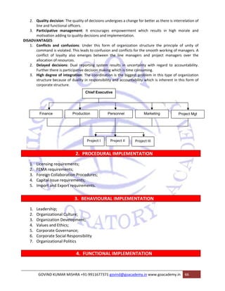 2. Quality decision: The quality of decisions undergoes a change for better as there is interrelation of 
line and functional officers. 
3. Participative management: It encourages empowerment which results in high morale and 
motivation adding to quality decisions and implementation. 
DISADVANTAGES: 
1. Conflicts and confusions: Under this form of organization structure the principle of unity of 
command is violated. This leads to confusion and conflicts for the smooth working of managers. A 
conflict of loyalty also emerges between the line managers and project managers over the 
allocation of resources. 
2. Delayed decisions: Dual reporting system results in uncertainty with regard to accountability. 
Further there is participative decision making which is time consuming. 
3. High degree of integration: The coordination is the biggest problem in this type of organization 
structure because of duality in responsibility and accountability which is inherent in this form of 
corporate structure. 
Chief Executive 
Finance Production Personnel Marketing Project Mgt 
Project I Project II Project III 
2. PROCEDURAL IMPLEMENTATION 
1. Licensing requirements; 
2. FEMA requirements; 
3. Foreign Collaboration Procedures; 
4. Capital Issue requirements; 
5. Import and Export requirements. 
3. BEHAVIOURAL IMPLEMENTATION 
1. Leadership; 
2. Organizational Culture; 
3. Organization Development; 
4. Values and Ethics; 
5. Corporate Governance; 
6. Corporate Social Responsibility 
7. Organizational Politics 
4. FUNCTIONAL IMPLEMENTATION 
GOVIND KUMAR MISHRA +91‐9911677371 govind@goacademy.in www.goacademy.in 66 
 