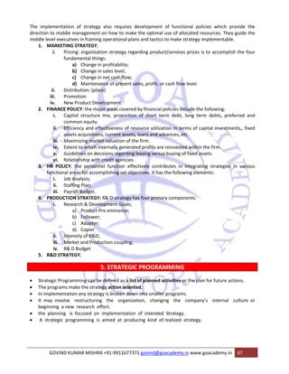 The implementation of strategy also requires development of functional policies which provide the 
direction to middle management on how to make the optimal use of allocated resources. They guide the 
middle level executives in framing operational plans and tactics to make strategy implementable. 
1. MARKETING STRATEGY; 
i. Pricing: organization strategy regarding product/services prices is to accomplish the four 
fundamental things: 
a) Change in profitability; 
b) Change in sales level; 
c) Change in net cash flow; 
d) Maintenance of present sales, profit, or cash flow level. 
ii. Distribution: (place) 
iii. Promotion 
iv. New Product Development. 
2. FINANCE POLICY: the major areas covered by financial policies include the following: 
i. Capital structure mix, proportion of short term debt, long term debts, preferred and 
common equity. 
ii. Efficiency and effectiveness of resource utilization in terms of capital investments,, fixed 
assets acquisitions, current assets, loans and advances, etc. 
iii. Maximizing market valuation of the firm. 
iv. Extent to which internally generated profits are reinvested within the firm. 
v. Guidelines on decisions regarding leasing versus buying of fixed assets. 
vi. Relationship with credit agencies. 
3. HR POLICY; the personnel function effectively contributes in integrating strategies in various 
functional areas for accomplishing set objectives. It has the following elements: 
i. Job Analysis; 
ii. Staffing Plan; 
iii. Payroll Budget. 
4. PRODUCTION STRATEGY; R& D strategy has four primary components: 
i. Research & Development Goals; 
a) Product Pre‐eminence; 
b) Follower; 
c) Adapter; 
d) Copier 
ii. Intensity of R&D; 
iii. Market and Production coupling; 
iv. R& D Budget 
5. R&D STRATEGY; 
5. STRATEGIC PROGRAMMING 
• Strategic Programming can be defined as a list of planned activities or the plan for future actions. 
• The programs make the strategy action oriented. 
• In implementation any strategy is broken down into smaller programs. 
• It may involve restructuring the organization, changing the company’s internal culture or 
beginning a new research effort. 
• the planning is focused on implementation of intended Strategy. 
• A strategic programming is aimed at producing kind of realized strategy. 
GOVIND KUMAR MISHRA +91‐9911677371 govind@goacademy.in www.goacademy.in 67 
 