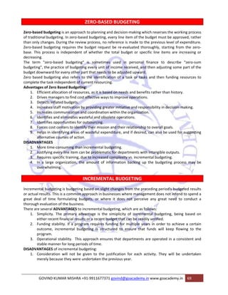 ZERO‐BASED BUDGETING 
Zero‐based budgeting is an approach to planning and decision‐making which reverses the working process 
of traditional budgeting. In zero‐based budgeting, every line item of the budget must be approved, rather 
than only changes. During the review process, no reference is made to the previous level of expenditure. 
Zero‐based budgeting requires the budget request be re‐evaluated thoroughly, starting from the zero‐base. 
This process is independent of whether the total budget or specific line items are increasing or 
decreasing. 
The term "zero‐based budgeting" is sometimes used in personal finance to describe "zero‐sum 
budgeting", the practice of budgeting every unit of income received, and then adjusting some part of the 
budget downward for every other part that needs to be adjusted upward. 
Zero based budgeting also refers to the identification of a task or tasks and then funding resources to 
complete the task independent of current resourcing. 
Advantages of Zero Based Budgeting: 
1. Efficient allocation of resources, as it is based on needs and benefits rather than history. 
2. Drives managers to find cost effective ways to improve operations. 
3. Detects inflated budgets. 
4. Increases staff motivation by providing greater initiative and responsibility in decision‐making. 
5. Increases communication and coordination within the organization. 
6. Identifies and eliminates wasteful and obsolete operations. 
7. Identifies opportunities for outsourcing. 
8. Forces cost centers to identify their mission and their relationship to overall goals. 
9. Helps in identifying areas of wasteful expenditure, and if desired, can also be used for suggesting 
alternative courses of action. 
DISADVANTAGES 
1. More time‐consuming than incremental budgeting. 
2. Justifying every line item can be problematic for departments with intangible outputs. 
3. Requires specific training, due to increased complexity vs. incremental budgeting. 
4. In a large organization, the amount of information backing up the budgeting process may be 
overwhelming. 
INCREMENTAL BUDGETING 
Incremental budgeting is budgeting based on slight changes from the preceding period's budgeted results 
or actual results. This is a common approach in businesses where management does not intend to spend a 
great deal of time formulating budgets, or where it does not perceive any great need to conduct a 
thorough evaluation of the business. 
There are several ADVANTAGES to incremental budgeting, which are as follows: 
1. Simplicity. The primary advantage is the simiplicity of incremental budgeting, being based on 
either recent financial results or a recent budget that can be readily verified. 
2. Funding stability. If a program requires funding for multiple years in order to achieve a certain 
outcome, incremental budgeting is structured to ensure that funds will keep flowing to the 
program. 
3. Operational stability. This approach ensures that departments are operated in a consistent and 
stable manner for long periods of time. 
DISADVANTAGES of incremental budgeting: 
1. Consideration will not be given to the justification for each activity. They will be undertaken 
merely because they were undertaken the previous year. 
GOVIND KUMAR MISHRA +91‐9911677371 govind@goacademy.in www.goacademy.in 69 
 