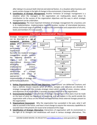 after taking in to account both internal and external factors. In a situation when business unit 
wants certain change in the light of change in the environment, it becomes difficult. 
3. Contribution of Strategic Management: Another limitation of strategic management is a 
situation when the managers in the organization are inadequately aware about its 
contribution to the success of the organization objectives and the way in which strategic 
management can be undertaken. 
4. Implementation: The most important limitation of strategic management for a business unit 
is its implementation. Implementation basically involves number of interrelated decisions, 
choices and broad range of activities. It requires the commitment and cooperation of all units, 
levels and members if it is to succeed. 
STRATEGIC MANAGEMENT PROCESS 
Strategic management process 
can be described as a set of 
managerial decisions and 
actions which determines the 
long run direction and 
performance of the 
organisation. 
Normally, the model of strategic 
management process contains 
the following elements or 
stages, such as setting 
organizational mission and 
developing objectives, 
environmental analysis, 
organisational assessment, 
identification of strategic 
alternatives, and choice of 
appropriate strategy, 
implementation of strategy and 
performance evaluation. 
1. Setting Organizational Mission and Objectives: Organisations’ are deliberate creations and 
have a definite mission towards which all efforts, energies and resources are directed. In 
strategic management, this includes strategic intent which consists of vision, mission, values 
and objectives of an organisation. It provides broadest direction to the organization. 
2. Environmental Analysis: A key premise of strategic management is that plans must be made 
on the basis of what has happened, is happening, and will happen in the world outside the 
organization with a focus on the threats and opportunities these external changes present to 
the organization. 
3. Organisational Assessment: Why the organization has succeeded in the past, what it will 
take to succeed in the future, and how it must change to acquire the necessary capabilities to 
succeed now in the present are issues to be analysed at this stage. 
4. Identification of Strategic Alternative: Interactions of organization with its environment in 
the light of its strengths and weaknesses will result in various strategic alternatives. This 
GOVIND KUMAR MISHRA +91‐9911677371 govind@goacademy.in www.goacademy.in 7 
 