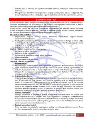 2. Different ways of achieving the objective will not be examined, and so past inefficiencies will be 
continued. 
3. Managers know that if they fail to spend their budget, it is likely to be reduced next period. They 
therefore try to spend the whole budget, regardless of whether or not the expenditure is justified. 
STRATEGIC CONTROL 
Strategic controls are a very significant component of the implementation process, as it involves tracking, 
monitoring and evaluating the effectiveness of the strategies that have been implemented, as well as 
making any necessary adjustments and improvements when necessary. 
Strategic control systems are the formal target‐setting, measurement, and feedback systems that allow 
strategic managers to evaluate whether a company is achieving superior efficiency, quality, innovation, 
and customer responsiveness and implementing its strategy successfully. 
ROLE OF STRATEGIC CONTROL: 
1. Organizational Progress: strategic control determines organizational progress towards 
achievement of its objectives. 
2. Feedback for future actions: strategic control activities are undertaken in the light of criteria set by 
a strategic plan but at the same time control provides inputs either for adjusting the same 
strategic plan or taking future strategic plan. 
3. Linking Performance and Rewards. 
CONTROL PROCESS: it consists of the following steps: 
1. Setting Performance Standards; 
2. Measuring Actual Performance; 
3. Comparison of Actual Performance against Standards; 
4. Analysing Variance; 
5. Re‐enforcing of Corrective Action. 
STRATEGIC CONTROL TECHNIQUES 
1. Premise Control: 
Every strategy is based on certain planning premises or predictions. Premise control is designed to 
check methodically and constantly whether the premises on which a strategy is grounded on are 
still valid. If you discover that an important premise is no longer valid, the strategy may have to be 
changed. The sooner you recognize and reject an invalid premise, the better. This is because the 
strategy can be adjusted to reflect the reality. 
2. Implementation Control: 
Implementing a strategy takes place as a series of steps, activities, investments and acts that occur 
over a lengthy period. As a manager, you'll mobilize resources, carry out special projects and 
employ or reassign staff. Implementation control is the type of strategic control that must be 
carried out as events unfold. There are two types of implementation controls: strategic thrusts or 
projects, and milestone reviews. Strategic thrusts provide you with information that helps you 
determine whether the overall strategy is shaping up as planned. With milestone reviews, you 
monitor the progress of the strategy at various intervals or milestones. 
3. Strategic Surveillance: 
Strategic surveillance is designed to observe a wide range of events within and outside your 
organization that are likely to affect the track of your organization's strategy. It's based on the idea 
that you can uncover important yet unanticipated information by monitoring multiple information 
sources. Such sources include trade magazines, journals such as The Wall Street Journal, trade 
conferences, conversations and observations. 
4. Strategic Momentum Control: 
These techniques are suitable for organizations working in a relatively stable environment. There 
are three approaches for strategic momentum control as under: 
GOVIND KUMAR MISHRA +91‐9911677371 govind@goacademy.in www.goacademy.in 70 
 
