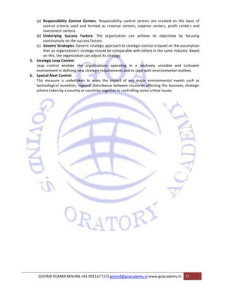 (a) Responsibility Control Centers: Responsibility control centers are created on the basis of 
control criteria used and termed as revenue centers, expense centers, profit centers and 
investment centers. 
(b) Underlying Success Factors: The organization can achieve its objectives by focusing 
continuously on the success factors. 
(c) Generic Strategies: Generic strategic approach to strategic control is based on the assumption 
that an organization‘s strategy should be comparable with others in the same industry. Based 
on this, the organization can adjust its strategy. 
5. Strategic Leap Control: 
Leap control enables the organizations operating in a relatively unstable and turbulent 
environment in defining new strategic requirements and to cope with environmental realities. 
6. Special Alert Control: 
This measure is undertaken to asses the impact of any major environmental events such as 
technological invention, regional disturbance between countries affecting the business, strategic 
actions taken by a country or countries together in controlling some critical issues. 
GOVIND KUMAR MISHRA +91‐9911677371 govind@goacademy.in www.goacademy.in 71 
 