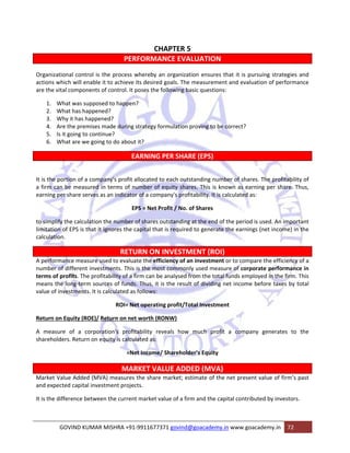 CHAPTER 5 
PERFORMANCE EVALUATION 
Organizational control is the process whereby an organization ensures that it is pursuing strategies and 
actions which will enable it to achieve its desired goals. The measurement and evaluation of performance 
are the vital components of control. It poses the following basic questions: 
1. What was supposed to happen? 
2. What has happened? 
3. Why it has happened? 
4. Are the premises made during strategy formulation proving to be correct? 
5. Is it going to continue? 
6. What are we going to do about it? 
EARNING PER SHARE (EPS) 
It is the portion of a company's profit allocated to each outstanding number of shares. The profitability of 
a firm can be measured in terms of number of equity shares. This is known as earning per share. Thus, 
earning per share serves as an indicator of a company's profitability. It is calculated as: 
EPS = Net Profit / No. of Shares 
to simplify the calculation the number of shares outstanding at the end of the period is used. An important 
limitation of EPS is that it ignores the capital that is required to generate the earnings (net income) in the 
calculation. 
RETURN ON INVESTMENT (ROI) 
A performance measure used to evaluate the efficiency of an investment or to compare the efficiency of a 
number of different investments. This is the most commonly used measure of corporate performance in 
terms of profits. The profitability of a firm can be analysed from the total funds employed in the firm. This 
means the long‐term sources of funds. Thus, it is the result of dividing net income before taxes by total 
value of investments. It is calculated as follows: 
ROI= Net operating profit/Total Investment 
Return on Equity (ROE)/ Return on net worth (RONW) 
A measure of a corporation's profitability reveals how much profit a company generates to the 
shareholders. Return on equity is calculated as: 
=Net Income/ Shareholder’s Equity 
MARKET VALUE ADDED (MVA) 
Market Value Added (MVA) measures the share market; estimate of the net present value of firm’s past 
and expected capital investment projects. 
It is the difference between the current market value of a firm and the capital contributed by investors. 
GOVIND KUMAR MISHRA +91‐9911677371 govind@goacademy.in www.goacademy.in 72 
 