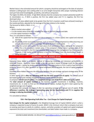 Market Value is the estimated amount for which a property should be exchanged on the date of valuation 
between a willing buyer and a willing seller in an arms‐length transaction after proper marketing wherein 
each part had acted knowledgably, prudently, and without compulsion. 
The higher the MVA, the better. A high MVA indicates that the company has created substantial wealth for 
its shareholders i.e., if MVA is positive, the firm has added value and if it is negative, the firm has 
destroyed value. 
The amount of value added needs to be greater than the firm's investors could have achieved investing in 
the market portfolio, adjusted for the leverage of the firm relative to the market. 
The formula for MVA is: MVA = V –K 
Where: 
— MVA is market value added 
— V is the market value of the firm, including the value of the firm's equity and debt. 
— K is the capital invested in the firm. 
Thus, it is calculated as follows: 
(i) Add all the capital that has been put into a company i.e. a share capital, loan capital and retained 
earnings. 
(ii) Re‐classify certain accounting expenses, such as research and development to reflect that they are 
actually investments in future earnings. This gives the firm’s total capital. 
(iii) Using the current share price, the total value of all outstanding shares, adding to the company’s 
debt. This is the company’s market value. If the company’s market value is greater than all the 
capital invested in it, the firm has a positive MVA, meaning that management has created wealth. 
However, if the market of the company is less than the capital than the shareholders’ wealth is 
being destroyed. 
ECONOMIC VALUE ADDED (EVA) 
Economic Value Added is a popular method of measuring corporate and divisional performance. In 
corporate finance , Economic Value Added is the net earning in excess of charge (cost) for the capital 
employed (debt + equity) by lenders and shareholders. The organization or firm is said to have earned an 
economic return if it’s after tax return on capital employed (ROCE) exceeds, the cost of capital employed 
(COCE). 
Economic Value Added measures the difference between the pre‐strategy and post‐strategy value of the 
business. 
In other words, EVA is after tax operating profit less the total annual cost of capital. The annual cost of 
borrowed capital is the interest charged by the firm’s banks and bondholders. 
A company’s overall cost of capital is the weighted‐average cost of the firm’s debt and equity capital. 
The total amount of capital invested by the business includes investments in buildings, machine, 
investments etc. In order to find out the annual cost of capital, multiply the firm’s total capital by the 
weighted average cost of capital. 
To calculate EVA compare the figure of after tax operating earnings with annual cost of capital. If the 
difference is positive, the strategy is generating value for the shareholders and if it is negative the 
strategy is reducing shareholders value. 
It is calculated as follows: 
EVA = Net Operating Profit After Tax – Cost Charges for Capital Employed 
Cost charges for the capital employed is the Weighted Average Cost of Capital (WACC) which is what a 
company is expected to pay to finance its assets. WACC is the minimum return that a company must earn 
on existing asset base to satisfy its creditors, owners, and other providers of capital and capital employed 
represents the total cash investment that shareholders and debt holders have made in a company. 
GOVIND KUMAR MISHRA +91‐9911677371 govind@goacademy.in www.goacademy.in 73 
 