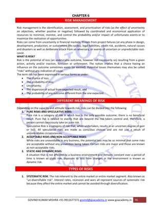 CHAPTER 6 
RISK MANAGEMENT 
Risk management is the identification, assessment, and prioritization of risks (as the effect of uncertainty 
on objectives, whether positive or negative) followed by coordinated and economical application of 
resources to minimize, monitor, and control the probability and/or impact of unfortunate events or to 
maximize the realization of opportunities. 
Risks can come from uncertainty in financial markets, threats from project failures (at any phase in design, 
development, production, or sustainment life‐cycles), legal liabilities, credit risk, accidents, natural causes 
and disasters as well as deliberate attack from an adversary, or events of uncertain or unpredictable root‐cause. 
WHAT IS RISK? 
Risk is the potential of loss (an undesirable outcome, however not necessarily so) resulting from a given 
action, activity and/or inaction, foreseen or unforeseen. The notion implies that a choice having an 
influence on the outcome sometimes exists (or existed). Potential losses themselves may also be called 
"risks" without any indication of cause. 
The term risk has been expressed in various forms as under: 
• The chance of loss; 
• The probability of loss; 
• Uncertainty; 
• The dispersion of actual from expected result, and 
• The probability of any outcome different from the one expected. 
DIFFERENT MEANINGS OF RISK 
Depending on the capacity and attitude towards risk, risks can be divided into the following: 
1. PURE RISKS AND SPECULATIVE RISKS: 
Pure risk is a category of risk in which loss is the only possible outcome; there is no beneficial 
result. Pure risk is related to events that are beyond the risk‐takers control and, therefore, a 
person cannot consciously take on pure risk. 
Speculative Risk is a category of risk that, when undertaken, results in an uncertain degree of gain 
or loss. All speculative risks are made as conscious choices and are not just a result of 
uncontrollable circumstances. 
2. ACCEPTABLE RISKS AND NON ACCEPTABLE RISKS: 
While risks are unavoidable in any business, the potential loss may be so minimal that some risks 
are acceptable without any prevention being taken. Certain risks are major and those are known 
as non‐acceptable risks. 
3. STATIC AND DYNAMIC RISKS: 
A situation that is not affected by a business environment and remains constant over a period of 
time is known as static risk. Exposure to loss from changes in the environment is known as 
dynamic risk. 
TYPES OF RISKS 
1. SYSTEMATIC RISK: The risk inherent to the entire market or entire market segment. Also known as 
"un‐diversifiable risk". Interest rates, recession and wars all represent sources of systematic risk 
because they affect the entire market and cannot be avoided through diversification. 
GOVIND KUMAR MISHRA +91‐9911677371 govind@goacademy.in www.goacademy.in 76 
 