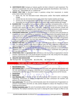 2. UNSYSTEMATIC RISK: Company or industry specific risk that is inherent in each investment. The 
amount of unsystematic risk can be reduced through appropriate diversification. Also known as 
"specific risk," "diversifiable risk" or "residual risk." 
3. MARKET PRICE RISK: is the risk of losses in positions arising from movements in market 
prices. Some market risks include: 
• Equity risk, the risk that stock or stock indices prices and/or their implied volatility will 
change. 
• Interest rate risk, the risk that interest rates and/or their implied volatility will change. 
• Currency risk, the risk that foreign exchange rates and/or their implied volatility will change. 
• Commodity risk, the risk that commodity prices and/or their implied volatility will change. 
4. BUSINESS RISK: The possibility that a company will have lower than anticipated profits, or that it 
will experience a loss rather than a profit. Business risk is influenced by numerous factors, 
including sales volume, per‐unit price, input costs, competition, overall economic climate and 
government regulations. A company with a higher business risk should choose a capital structure 
that has a lower debt ratio to ensure that it can meet its financial obligations at all times. 
5. PURCHASING POWER RISK: The risk that unexpected changes in consumer prices will penalize an 
investor's real return from holding an investment. Because investments from gold to bonds and 
stock are priced to include expected inflation rates, it is the unexpected changes that produce this 
risk. Fixed income securities, such as bonds and preferred stock, subject investors to the greatest 
amount of purchasing power risk since their payments are set at the time of issue and remain 
unchanged regardless of the inflation rate. 
6. INTEREST RATE RISK: The chance that a security's value will change due to a change in interest 
rates. For example, a bond's price drops as interest rates rise. For a depository institution, also 
called funding risk: The risk that spread income will suffer because of a change in interest rates. 
7. FINANCIAL RISK: The risk that the cash flow of an issuer will not be adequate to meet its financial 
obligations. It is also referred to as the additional risk that a firm's stockholder bears when the 
firm uses debt and equity. 
8. OPERATIONAL RISK: An operational risk is defined as a risk incurred by an organisation's internal 
activities. Operational risk is the broad discipline focusing on the risks arising from the people, 
systems and processes through which a company operates. 
9. INDUSTRY AND SERVICES RISK 
10. POLITICAL RISK 11. SYSTEMS RISK 12. LEGAL RISK 13. DISASTER RISK 
THE COST OF RISK = value without risk – value with risk 
1. Risk identifying costs; 
2. Risk handling costs; It includes the transaction cost associated with achieving diversification and 
the cost associated with managing a diversified set of activities such as cost of obtaining and 
analyzing data and other types of information to obtain more accurate, precise cost for forecast. 
3. Actual losses; 
4. Social costs; 
5. Loss financing costs; It consists of cost of self insurance, the transaction cost in arranging, 
negotiating, enforcement of hedging arrangements and other contractual risk transfers and 
payment of insurance premium. 
6. Loss control costs; The cost of loss control basically covers the increased cost of organization on 
account of precautions and limits on risky activity designed to reduce the frequency of miss‐happening 
and accidents. 
7. Residual uncertainty costs; the cost of uncertainty which is left over is known as cost of residual 
uncertainty. The residual uncertainty may result in reducing the value through its effect on net 
GOVIND KUMAR MISHRA +91‐9911677371 govind@goacademy.in www.goacademy.in 77 
 