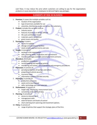 cash flows. It may reduce the price which customers are willing to pay for the organizations 
products or cause executives or employees to demand higher pay packages. 
ELEMENTS OF RISK IN BUSINESS 
1. Premises; It covers the multiple variables such as: 
• location of the organization 
• type of premises available for use 
• amenities, distribution routes and access for customers. 
2. Product; includes the variables such as: 
• industry sector 
• features of product or service offered 
• life cycle and fashion trends 
• materials used in production 
• green issues and quality. 
3. Purchasing; It covers: 
• access to supplies 
• storage and warehouse facilities 
• stock control, payment terms and cost. 
4. People; It consists of: 
• workers in the organization 
• skills, training needs, motivation and commitment 
• Incentive packages available and employment contracts. 
5. Procedure; It includes: 
• production procedures 
• record keeping and reporting systems 
• monitoring and review, use of standards and emergency procedures. 
6. Protection; It consists of: 
• personal protection of workers and others 
• property and vehicle security 
• insurance cover 
• information systems and data security. 
7. Processes; It consists of: 
• production processes 
• waste and scrap disposal 
• skills, technology and new materials. 
8. Performance; It consists of: 
• target sets, monitoring, measurement tools 
• consistency and validity of data. 
9. Planning; It consists of 
• access to relevant data 
• management skills 
• external factors and levels of control 
• short and long‐term planning and investment options. 
10. Policy; It consists of: 
• range of policies that support the strategic plans of the firm. 
GOVIND KUMAR MISHRA +91‐9911677371 govind@goacademy.in www.goacademy.in 78 
 