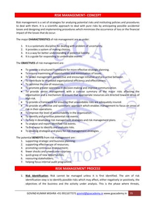 RISK MANAGEMENT‐ CONCEPT 
Risk management is a set of strategies for analyzing potential risks and instituting policies and procedures 
to deal with them. It is a scientific approach to deal with pure risks by anticipating possible accidental 
losses and designing and implementing procedures which minimizes the occurrence of loss or the financial 
impact of the losses that do occur. 
The major CHARACTERISTICS of risk management are as under: 
1. It is a systematic discipline for dealing with problem of uncertainty. 
2. It provides a system of making choices. 
3. It is a way for better understanding of potential liability. 
4. It is a guide for responding to undesirable events. 
The OBJECTIVES of risk management are: 
• To provide a structured framework for more effective strategic planning. 
• To ensure maximising of opportunities and minimisation of losses. 
• To widen management perspective and encourage initiative and pro‐active behavior. 
• To contribute to improved organisational efficiency and effectiveness. 
• To optimise the use of resources. 
• To promote greater openness in decision‐making and improve communication. 
• To provide senior management with a concise summary of the major risks affecting the 
organisation and a mechanism to ensure that appropriate resources are directed towards areas of 
high risk. 
• To provide a framework for ensuring that unavoidable risks are adequately insured. 
• To provide an effective and systematic approach which enables management to focus on areas of 
risk in their operations. 
• To improve the level of accountability in the organization. 
• To identify and prioritise potential risk events. 
• To help in developing risk management strategies and risk management plans. 
• To analyse and report identified risk events. 
• To find ways to identify and evaluate risks. 
• To develop strategies and plans for risk management strategies. 
The potential BENEFITS from risk management are : 
1. supporting strategic and business planning; 
2. supporting effective use of resources; 
3. promoting continuous improvement; 
4. fewer shocks and unwelcome surprises; 
5. quick grasp of new opportunities; 
6. reassuring stakeholders; 
7. helping focus internal audit programme; 
RISK MANAGEMENT PROCESS 
1. Risk Identification; Risk cannot be managed unless it is first identified. The aim of risk 
identification step is to identify possible risks which may affect, either negatively or positively, the 
objectives of the business and the activity under analysis. This is the phase where threats, 
GOVIND KUMAR MISHRA +91‐9911677371 govind@goacademy.in www.goacademy.in 79 
 