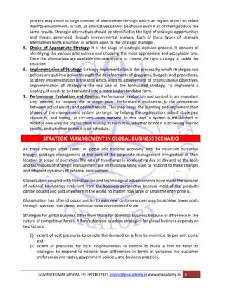 process may result in large number of alternatives through which an organization can relate 
itself to environment. In fact, all alternatives cannot be chosen even if all of them produce the 
same results. Strategic alternatives should be identified in the light of strategic opportunities 
and threats generated through environmental analysis. Each of these types of strategic 
alternatives holds a number of actions open to the strategic manager. 
5. Choice of Appropriate Strategy: It is the stage of strategic decision process. It consists of 
identifying the various alternatives and choosing the most appropriate and acceptable one. 
Once the alternatives are available the next step is to choose the right strategy to tackle the 
situation. 
6. Implementation of Strategy: Strategy implementation is the process by which strategies and 
policies are put into action through the developments of programs, budgets and procedures. 
Strategy implementation is the step which leads to achievement of organizational objectives. 
Implementation of strategy is the real use of the formulated strategy. To implement a 
strategy, it needs to be translated into a more understandable form. 
7. Performance Evaluation and Control: Performance evaluation and control is an important 
step needed to support the strategic plan. Performance evaluation is the comparison 
between actual results and desired results. This step keeps the planning and implementation 
phases of the management system on target by helping the organization, adjust strategies, 
resources, and timing, as circumstances warrant. In this step, a system is established to 
monitor how well the organization is using its resources, whether or not it is achieving desired 
results, and whether or not it is on schedule. 
STRATEGIC MANAGEMENT IN GLOBAL BUSINESS SCENARIO 
All these changes after 1990s’ in global and national economy and the resultant outcomes 
brought strategic management at the core of the corporate management irrespective of their 
location or scope of operation. The rate of this change is accelerating day by day and so the tools 
and techniques of strategic management are increasingly being used to respond to these changes 
and inherent dynamics of external environment. 
Globalization coupled with liberalization and technological advancements have made the concept 
of national boundaries irrelevant from the business perspective because most of the products 
can be bought and sold anywhere in the world no matter how large or small the enterprise is. 
Globalisation has offered opportunities to gain new customers overseas, to achieve lower costs 
through overseas operations, and to achieve economies of scale. 
Strategies for global business differ from those for domestic business because of difference in the 
nature of competitive forces. A firm‘s decision to adopt strategies for global business depends on 
two factors: 
(i) extent of cost pressures to denote the demand on a firm to minimize its per unit costs; 
and 
(ii) extent of pressures for local responsiveness to denote to make a firm to tailor its 
strategies to respond to national‐level differences in terms of variables like customer 
preferences and tastes, government policies, and business practices. 
GOVIND KUMAR MISHRA +91‐9911677371 govind@goacademy.in www.goacademy.in 8 
 