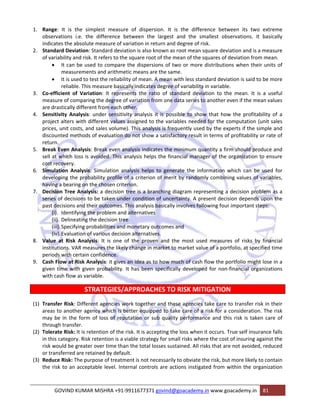 1. Range: It is the simplest measure of dispersion. It is the difference between its two extreme 
observations i.e. the difference between the largest and the smallest observations. It basically 
indicates the absolute measure of variation in return and degree of risk. 
2. Standard Deviation: Standard deviation is also known as root mean square deviation and is a measure 
of variability and risk. It refers to the square root of the mean of the squares of deviation from mean. 
• It can be used to compare the dispersions of two or more distributions when their units of 
measurements and arithmetic means are the same. 
• It is used to test the reliability of mean. A mean with less standard deviation is said to be more 
reliable. This measure basically indicates degree of variability in variable. 
3. Co‐efficient of Variation: It represents the ratio of standard deviation to the mean. It is a useful 
measure of comparing the degree of variation from one data series to another even if the mean values 
are drastically different from each other. 
4. Sensitivity Analysis: under sensitivity analysis it is possible to show that how the profitability of a 
project alters with different values assigned to the variables needed for the computation (unit sales 
prices, unit costs, and sales volume). This analysis is frequently used by the experts if the simple and 
discounted methods of evaluation do not show a satisfactory result in terms of profitability or rate of 
return. 
5. Break Even Analysis: Break even analysis indicates the minimum quantity a firm should produce and 
sell at which loss is avoided. This analysis helps the financial manager of the organization to ensure 
cost recovery. 
6. Simulation Analysis: Simulation analysis helps to generate the information which can be used for 
developing the probability profile of a criterion of merit by randomly combining values of variables, 
having a bearing on the chosen criterion. 
7. Decision Tree Analysis: a decision tree is a branching diagram representing a decision problem as a 
series of decisions to be taken under condition of uncertainty. A present decision depends upon the 
past decisions and their outcomes. This analysis basically involves following four important steps: 
(i). Identifying the problem and alternatives 
(ii). Delineating the decision tree 
(iii).Specifying probabilities and monetary outcomes and 
(iv).Evaluation of various decision alternatives. 
8. Value at Risk Analysis: It is one of the proven and the most used measures of risks by financial 
institutions. VAR measures the likely change in market to market value of a portfolio, at specified time 
periods with certain confidence. 
9. Cash Flow at Risk Analysis: it gives an idea as to how much of cash flow the portfolio might lose in a 
given time with given probability. It has been specifically developed for non‐financial organizations 
with cash flow as variable. 
STRATEGIES/APPROACHES TO RISK MITIGATION 
(1) Transfer Risk: Different agencies work together and these agencies take care to transfer risk in their 
areas to another agency which is better equipped to take care of a risk for a consideration. The risk 
may be in the form of loss of reputation or sub quality performance and this risk is taken care of 
through transfer. 
(2) Tolerate Risk: It is retention of the risk. It is accepting the loss when it occurs. True self insurance falls 
in this category. Risk retention is a viable strategy for small risks where the cost of insuring against the 
risk would be greater over time than the total losses sustained. All risks that are not avoided, reduced 
or transferred are retained by default. 
(3) Reduce Risk: The purpose of treatment is not necessarily to obviate the risk, but more likely to contain 
the risk to an acceptable level. Internal controls are actions instigated from within the organization 
GOVIND KUMAR MISHRA +91‐9911677371 govind@goacademy.in www.goacademy.in 81 
 
