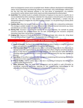 which are designed to contain risk to acceptable levels. Modern software development methodologies 
reduce risk by developing and delivering software incrementally. Early methodologies suffered from 
the fact that they only delivered software in the final phase of development; any problems 
encountered in earlier phases meant costly rework and often jeopardized the whole project. 
(4) Avoid Risk: This method results in complete elimination of exposure to loss due to a specific risk. It 
can be established by either avoiding to undertake the risky project or discontinuance of an activity to 
avoid risk. This means that no risky projects are undertaken. Alternatively, a project may be 
abandoned midway to mitigate the risk while handling a project. It is not performing an activity which 
could carry risk. 
(5) Combine Risk: When the business faces two or three risks the overall risk is reduced by combination. 
This strategy is suitable mainly in the areas of financial risk. Different financial instruments say, shares 
and debentures are taken in a single portfolio to reduce the risk. 
(6) Sharing Risk: Insurance is a method of sharing risk for a consideration. For example by paying 
insurance premium the company shares the risk with companies and the insurance companies 
themselves share their risk by doing re‐insurance. 
(7) Hedging Risk: Exposure of funds to fluctuations in foreign exchange rates, prices etc., bring about 
financial risks resulting in losses or gain. The downside risk is often taken care. 
RESPONSIBILITY OF RISK MANAGEMENT 
1. Board of Directors: The Board has a major role in defining what it expects in integrity and ethical 
values and can confirm its expectations through oversight activities. 
2. Chief Executive Officer: The chief executive officer is ultimately responsible for the enterprise risk 
management in the organization. He sets the strategy that affects integrity and ethics and other 
factors of the internal environment. In a large company, the chief executive fulfills this duty by 
providing leadership and direction to senior managers and reviewing the way they manage the 
business. 
3. Risk Officer: A risk officer works with other managers in establishing and maintaining effective risk 
management in their areas of responsibility. 
4. Internal Auditor: Internal auditors play a vital role in monitoring of enterprise risk management 
and the quality of performance. 
5. Other Personnel: They may assist both management and the board or audit committee by 
monitoring, examining, evaluating, reporting on and recommending improvements to the 
adequacy and effectiveness of management‘s enterprise risk management processes. 
GOVIND KUMAR MISHRA +91‐9911677371 govind@goacademy.in www.goacademy.in 82 
 