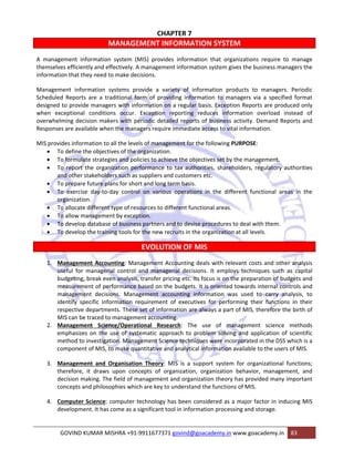 CHAPTER 7 
MANAGEMENT INFORMATION SYSTEM 
A management information system (MIS) provides information that organizations require to manage 
themselves efficiently and effectively. A management information system gives the business managers the 
information that they need to make decisions. 
Management information systems provide a variety of information products to managers. Periodic 
Scheduled Reports are a traditional form of providing information to managers via a specified format 
designed to provide managers with information on a regular basis. Exception Reports are produced only 
when exceptional conditions occur. Exception reporting reduces information overload instead of 
overwhelming decision makers with periodic detailed reports of business activity. Demand Reports and 
Responses are available when the managers require immediate access to vital information. 
MIS provides information to all the levels of management for the following PURPOSE: 
• To define the objectives of the organization. 
• To formulate strategies and policies to achieve the objectives set by the management. 
• To report the organization performance to tax authorities, shareholders, regulatory authorities 
and other stakeholders such as suppliers and customers etc. 
• To prepare future plans for short and long term basis. 
• To exercise day‐to‐day control on various operations in the different functional areas in the 
organization. 
• To allocate different type of resources to different functional areas. 
• To allow management by exception. 
• To develop database of business partners and to devise procedures to deal with them. 
• To develop the training tools for the new recruits in the organization at all levels. 
EVOLUTION OF MIS 
1. Management Accounting: Management Accounting deals with relevant costs and other analysis 
useful for managerial control and managerial decisions. It employs techniques such as capital 
budgeting, break even analysis, transfer pricing etc. Its focus is on the preparation of budgets and 
measurement of performance based on the budgets. It is oriented towards internal controls and 
management decisions. Management accounting information was used to carry analysis, to 
identify specific information requirement of executives for performing their functions in their 
respective departments. These set of information are always a part of MIS, therefore the birth of 
MIS can be traced to management accounting. 
2. Management Science/Operational Research: The use of management science methods 
emphasizes on the use of systematic approach to problem solving and application of scientific 
method to investigation. Management Science techniques were incorporated in the DSS which is a 
component of MIS, to make quantitative and analytical information available to the users of MIS. 
3. Management and Organisation Theory: MIS is a support system for organizational functions; 
therefore, it draws upon concepts of organization, organization behavior, management, and 
decision making. The field of management and organization theory has provided many important 
concepts and philosophies which are key to understand the functions of MIS. 
4. Computer Science: computer technology has been considered as a major factor in inducing MIS 
development. It has come as a significant tool in information processing and storage. 
GOVIND KUMAR MISHRA +91‐9911677371 govind@goacademy.in www.goacademy.in 83 
 