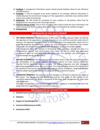 10. Feedback: A management information system should provide feedback about its own efficiency 
and effectiveness. 
11. Flexibility: It must be designed to be easily modified if, for example, different information is 
needed because the environment changes or if the organization undertakes new activities which 
require new modes of processing. 
12. Modularity: The MIS should be composed of many modules or sub‐systems rather than be 
designed as one and only one for a few large systems. 
13. Selective Sharing of Data: Two or more managers often need to utilize the same information; the 
system should have features, which allow ready access to information by multiple managers. 
14. Computerized: 
APPROACHES OF MIS DEVELOPMENT 
1. TOP DOWN APPROACH: The development of MIS under top down approach begins by defining 
the objectives of the organization, the kind of business it is in, and the constraints under which it 
operates. This approach develops a model of information flow in the organization, which acts as a 
guide for designing the information system. By using the model of information flow various 
information sub‐systems may be defined. Each sub‐system comprises of various modules. 
Top management takes the initiative in formulating major objectives, policies and plans in a 
comprehensive manner and communicates them down the line to middle and supervisory 
management levels for translating them into action plan. This approach only concentrates on 
implementation and day‐to‐day control. 
2. BOTTOM UP APPROACH: The development of information system under this approach starts from 
the identification of life stream systems. Life stream systems are those systems, which are 
essential for the day‐to‐day business activities. The data is integrated only after thoroughly 
examining various applications, files and records. The integrated data enhances the sharability of 
the database. It also ensures that uniform data is being used by all programs. Integrated data also 
provides added capability for inquiry processing and ad hoc requests for reports. 
3. INTEGRATED APPROACH: This approach permits managers at all levels to influence the design of 
the system. Top management will identify the structure and design of MIS suitable to the 
concerned department. The design is presented to the lower level management for their views 
and modification. 
The lower management is permitted to suggest changes, additions, or deletions and return the 
design with their suggestions to the top level for approval. 
PRE REQUISITES OF AN EFFECTIVE MIS 
1. Qualified System and Management Personnel: 
2. Database: 
3. Support of Top Management: 
4. Control and Maintenance of MIS: 
5. Evaluation of MIS: 
GOVIND KUMAR MISHRA +91‐9911677371 govind@goacademy.in www.goacademy.in 85 
 