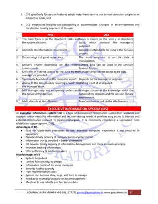 3. DSS specifically focuses on features which make them easy to use by non‐computer people in an 
interactive mode; and 
4. DSS emphasizes flexibility and adaptability to accommodate changes in the environment and 
the decision making approach of the user. 
MIS DSS 
1. The main focus is on the structured tasks and 
the routine decisions. 
Focus is mainly on the semi / un‐structured 
tasks, which demand the managerial 
judgment. 
2. Identifies the information requirement. Develops certain tools for using in the decision 
process. 
3. Data storage is of great importance The main emphasis is on the data – 
manipulation. 
4. Delivers system depending on the frozen 
requirements. 
Current data can be used in the Decision 
Support System. 
5. Only the in – direct access to the data by the 
managers is provided. 
Managers enjoy direct access to the data. 
6. Very much dependent on the computer expert. Depends on the managerial judgment. 
7. Access to the data possibly requiring a ‘wait’ for 
the manager’s turn. 
Waiting is not at all required. 
8. MIS manager may not completely understand 
the nature of the decision. 
Manager possesses the knowledge about the 
nature of the decision and the decision making 
environment. 
9. Main stress is on the efficiency. Main emphasis is laid on the effectiveness. 
EXECUTIVE INFORMATION SYSTEM (EIS) 
An executive information system (EIS) is a type of management information system that facilitates and 
supports senior executive information and decision‐making needs. It provides easy access to internal and 
external information relevant to organizational goals. It is commonly considered a specialized form 
of decision support system (DSS). 
Advantages of EIS 
• Easy for upper‐level executives to use, extensive computer experience is not required in 
operations 
• Provides timely delivery of company summary information 
• Information that is provided is better understood 
• EIS provides timely delivery of information. Management can make decisions promptly. 
• Improves tracking information 
• Offers efficiency to decision makers 
Disadvantages of EIS 
• System dependent 
• Limited functionality, by design 
• Information overload for some managers 
• Benefits hard to quantify 
• High implementation costs 
• System may become slow, large, and hard to manage 
• Need good internal processes for data management 
• May lead to less reliable and less secure data 
GOVIND KUMAR MISHRA +91‐9911677371 govind@goacademy.in www.goacademy.in 87 
 
