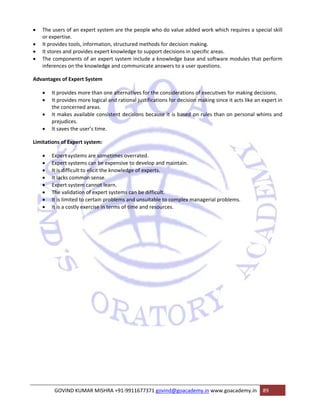 • The users of an expert system are the people who do value added work which requires a special skill 
or expertise. 
• It provides tools, information, structured methods for decision making. 
• It stores and provides expert knowledge to support decisions in specific areas. 
• The components of an expert system include a knowledge base and software modules that perform 
inferences on the knowledge and communicate answers to a user questions. 
Advantages of Expert System 
• It provides more than one alternatives for the considerations of executives for making decisions. 
• It provides more logical and rational justifications for decision making since it acts like an expert in 
the concerned areas. 
• It makes available consistent decisions because it is based on rules than on personal whims and 
prejudices. 
• It saves the user’s time. 
Limitations of Expert system: 
• Expert systems are sometimes overrated. 
• Expert systems can be expensive to develop and maintain. 
• It is difficult to elicit the knowledge of experts. 
• It lacks common sense. 
• Expert system cannot learn. 
• The validation of expert systems can be difficult. 
• It is limited to certain problems and unsuitable to complex managerial problems. 
• It is a costly exercise in terms of time and resources. 
GOVIND KUMAR MISHRA +91‐9911677371 govind@goacademy.in www.goacademy.in 89 
 